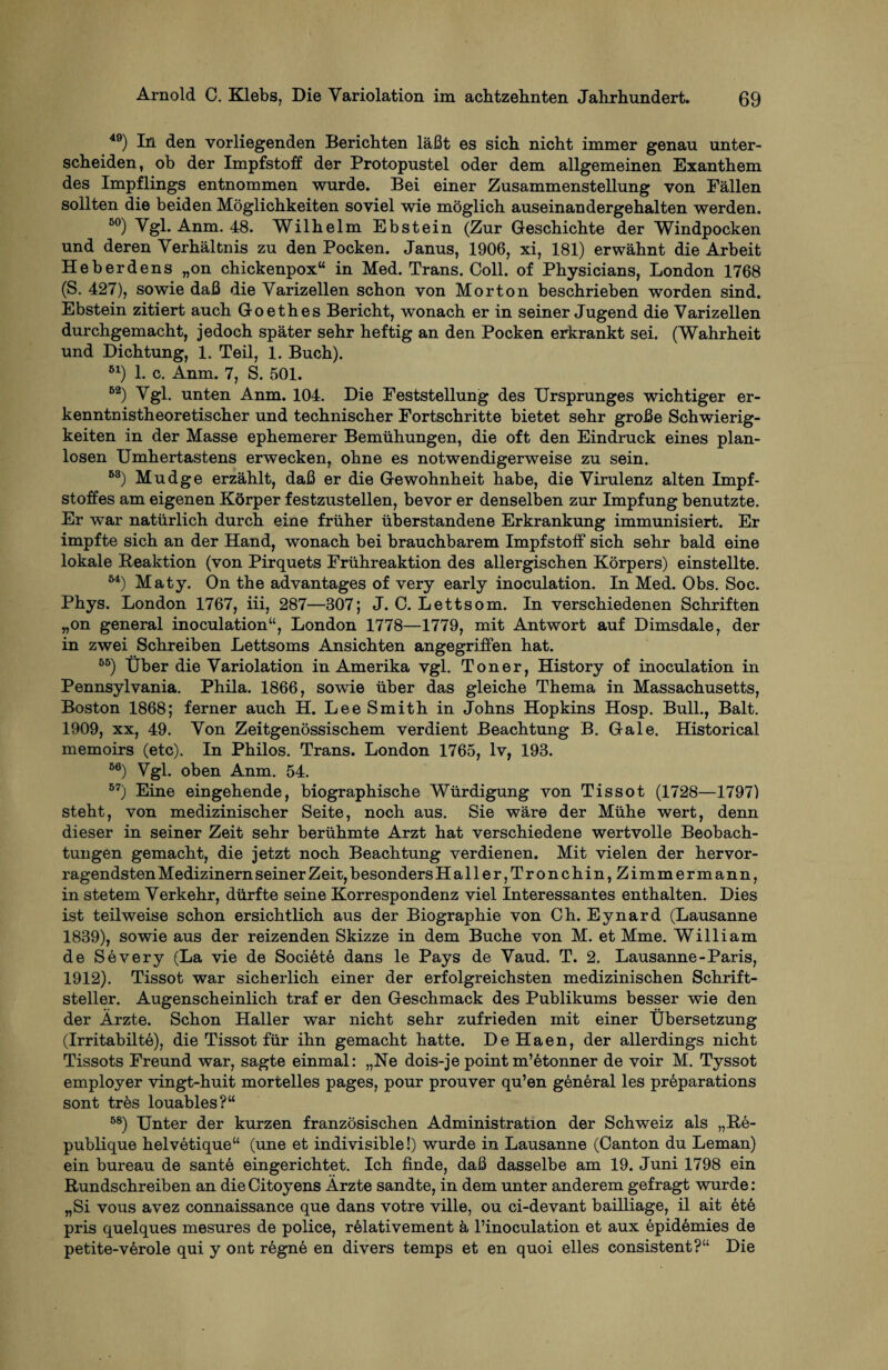 49) In den vorliegenden Berichten läßt es sich nicht immer genau unter¬ scheiden, ob der Impfstoff der Protopustel oder dem allgemeinen Exanthem des Impflings entnommen wurde. Bei einer Zusammenstellung von Fällen sollten die beiden Möglichkeiten soviel wie möglich auseinandergehalten werden. 50) Vgl. Anm. 48. Wilhelm Ebstein (Zur Geschichte der Windpocken und deren Verhältnis zu den Pocken. Janus, 1906, xi, 181) erwähnt die Arbeit Heberdens „on chickenpox“ in Med. Trans. Coli, of Physicians, London 1768 (S. 427), sowie daß die Varizellen schon von Morton beschrieben worden sind. Ebstein zitiert auch Goethes Bericht, wonach er in seiner Jugend die Varizellen durchgemacht, jedoch später sehr heftig an den Pocken erkrankt sei. (Wahrheit und Dichtung, 1. Teil, 1. Buch). B1) 1. c. Anm. 7, S. 501. B2) Vgl. unten Anm. 104. Die Feststellung des Ursprunges wichtiger er¬ kenntnistheoretischer und technischer Fortschritte bietet sehr große Schwierig¬ keiten in der Masse ephemerer Bemühungen, die oft den Eindruck eines plan¬ losen Umhertastens erwecken, ohne es notwendigerweise zu sein. B3) Mudge erzählt, daß er die Gewohnheit habe, die Virulenz alten Impf¬ stoffes am eigenen Körper festzustellen, bevor er denselben zur Impfung benutzte. Er war natürlich durch eine früher überstandene Erkrankung immunisiert. Er impfte sich an der Hand, wonach bei brauchbarem Impfstoff sich sehr bald eine lokale Reaktion (von Pirquets Frühreaktion des allergischen Körpers) einstellte. M) Maty. On the advantages of very early inoculation. In Med. Obs. Soc. Phys. London 1767, iii, 287—307; J. 0. Lettsom. In verschiedenen Schriften „on general inoculation“, London 1778—1779, mit Antwort auf Dimsdale, der in zwei Schreiben Lettsoms Ansichten angegriffen hat. BB) Über die Variolation in Amerika vgl. Toner, History of inoculation in Pennsylvania. Phila. 1866, sowie über das gleiche Thema in Massachusetts, Boston 1868; ferner auch H. Lee Smith in Johns Hopkins Hosp. Bull., Balt. 1909, xx, 49. Von Zeitgenössischem verdient Beachtung B. Gale. Historical memoirs (etc). In Philos. Trans. London 1765, lv, 193. B6) Vgl. oben Anm. 54. B7) Eine eingehende, biographische Würdigung von Tissot (1728—1797) steht, von medizinischer Seite, noch aus. Sie wäre der Mühe wert, denn dieser in seiner Zeit sehr berühmte Arzt hat verschiedene wertvolle Beobach¬ tungen gemacht, die jetzt noch Beachtung verdienen. Mit vielen der hervor¬ ragendsten Medizinern seiner Zeit, besonders Haller, Tronchin, Zimmermann, in stetem Verkehr, dürfte seine Korrespondenz viel Interessantes enthalten. Dies ist teilweise schon ersichtlich aus der Biographie von Ch. Eynard (Lausanne 1839), sowie aus der reizenden Skizze in dem Buche von M. et Mme. William de Severy (La vie de Societe dans le Pays de Vaud. T. 2. Lausanne-Paris, 1912). Tissot war sicherlich einer der erfolgreichsten medizinischen Schrift¬ steller. Augenscheinlich traf er den Geschmack des Publikums besser wie den der Ärzte. Schon Haller war nicht sehr zufrieden mit einer Übersetzung (Irritabilte), die Tissot für ihn gemacht hatte. DeHaen, der allerdings nicht Tissots Freund war, sagte einmal: „Ne dois-je point m’6tonner de voir M. Tyssot employer vingt-huit mortelles pages, pour prouver qu’en general les preparations sont tres louables?“ 88) Unter der kurzen französischen Administration der Schweiz als „Re- publique helvetique“ (une et indivisible!) wurde in Lausanne (Canton du Leman) ein bureau de sante eingerichtet. Ich finde, daß dasselbe am 19. Juni 1798 ein Rundschreiben an die Citoyens Ärzte sandte, in dem unter anderem gefragt wurde: „Si vous avez connaissance que dans votre ville, ou ci-devant bailliage, il ait ete pris quelques mesures de police, relativement ä l’inoculation et aux epidömies de petite-verole qui y ont regne en divers temps et en quoi elles consistent?“ Die
