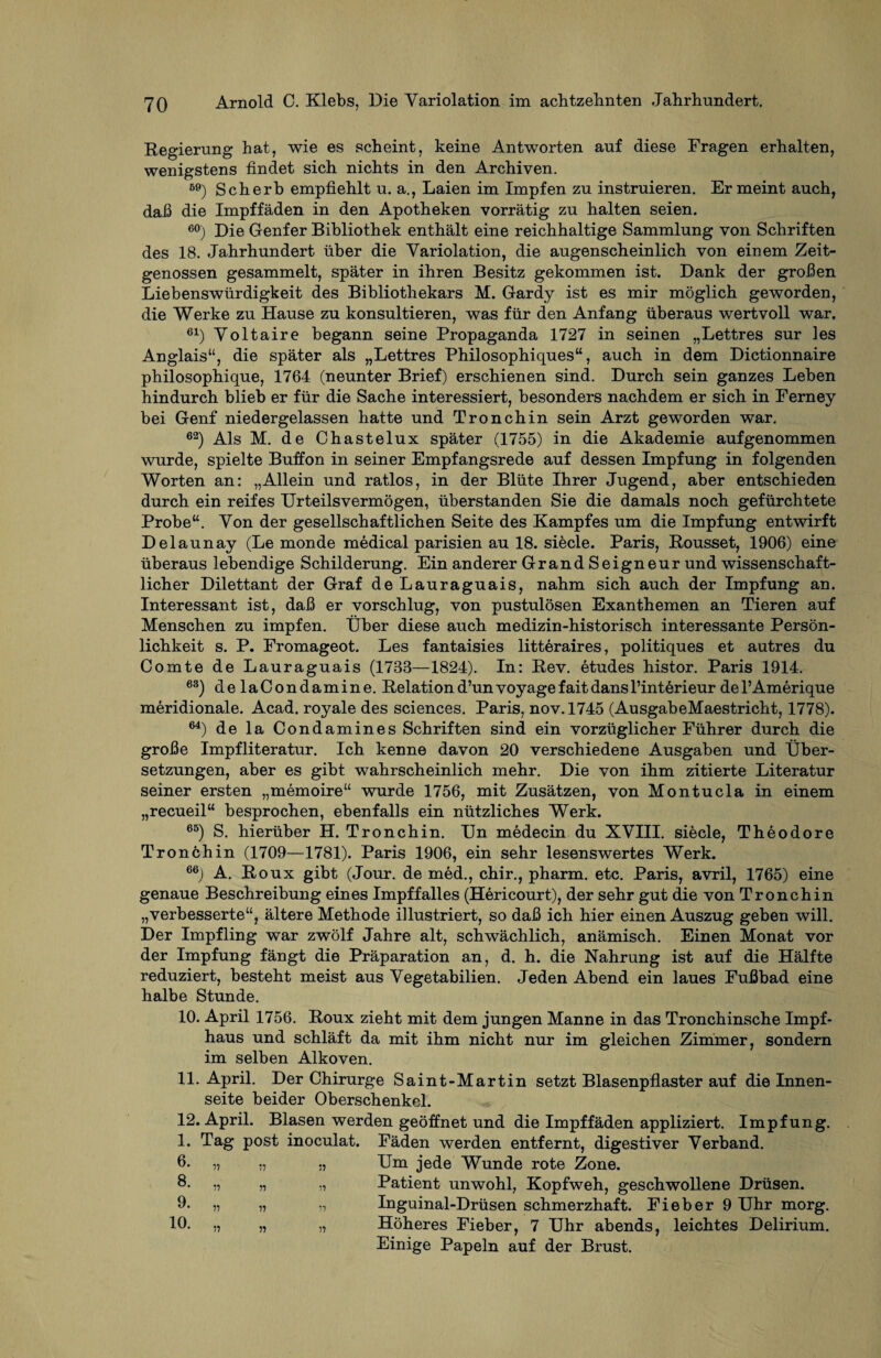 Regierung hat, wie es scheint, keine Antworten auf diese Fragen erhalten, wenigstens findet sich nichts in den Archiven. 59) Sch erb empfiehlt u. a., Laien im Impfen zu instruieren. Er meint auch, dafi die Impffäden in den Apotheken vorrätig zu halten seien. 60) Die Genfer Bibliothek enthält eine reichhaltige Sammlung von Schriften des 18. Jahrhundert über die Yariolation, die augenscheinlich von einem Zeit¬ genossen gesammelt, später in ihren Besitz gekommen ist. Dank der großen Liebenswürdigkeit des Bibliothekars M. Gardy ist es mir möglich geworden, die Werke zu Hause zu konsultieren, was für den Anfang überaus wertvoll war. 61) Yoltaire begann seine Propaganda 1727 in seinen „Lettres sur les Anglais“, die später als „Lettres Philosophiques“, auch in dem Dictionnaire philosophique, 1764 (neunter Brief) erschienen sind. Durch sein ganzes Leben hindurch blieb er für die Sache interessiert, besonders nachdem er sich in Ferney bei Genf niedergelassen hatte und Tronchin sein Arzt geworden war. 62) Als M. de Chastelux später (1755) in die Akademie aufgenommen wurde, spielte Buffon in seiner Empfangsrede auf dessen Impfung in folgenden Worten an: „Allein und ratlos, in der Blüte Ihrer Jugend, aber entschieden durch ein reifes Urteilsvermögen, überstanden Sie die damals noch gefürchtete Probe“. Yon der gesellschaftlichen Seite des Kampfes um die Impfung entwirft Delaunay (Le monde medical parisien au 18. siede. Paris, Rousset, 1906) eine überaus lebendige Schilderung. Ein anderer Grand Seigneur und wissenschaft¬ licher Dilettant der Graf de Lauraguais, nahm sich auch der Impfung an. Interessant ist, daß er vorschlug, von pustulösen Exanthemen an Tieren auf Menschen zu impfen. Über diese auch medizin-historisch interessante Persön¬ lichkeit s. P. Fromageot. Les fantaisies litteraires, politiques et autres du Comte de Lauraguais (1733—1824). In: Rev. etudes histor. Paris 1914. 63) delaCondamine. Relationd’unvoyagefaitdansl’interieur del’Amerique meridionale. Acad. royale des Sciences. Paris, nov.1745 (AusgabeMaestricht, 1778). 64) de la Condamines Schriften sind ein vorzüglicher Führer durch die große Impfliteratur. Ich kenne davon 20 verschiedene Ausgaben und Über¬ setzungen, aber es gibt wahrscheinlich mehr. Die von ihm zitierte Literatur seiner ersten „memoire“ wurde 1756, mit Zusätzen, von Montucla in einem „recueil“ besprochen, ebenfalls ein nützliches Werk. 65) S. hierüber H. Tronchin. Un medecin du XVIII. siede, Theodore Tronchin (1709—1781). Paris 1906, ein sehr lesenswertes Werk. 66) A. Roux gibt (Jour, de med., chir., pharm, etc. Paris, avril, 1765) eine genaue Beschreibung eines Impffalles (Hericourt), der sehr gut die von Tronchin „verbesserte“, ältere Methode illustriert, so daß ich hier einen Auszug geben will. Der Impfling war zwölf Jahre alt, schwächlich, anämisch. Einen Monat vor der Impfung fängt die Präparation an, d. h. die Nahrung ist auf die Hälfte reduziert, besteht meist aus Yegetabilien. Jeden Abend ein laues Fußbad eine halbe Stunde. 10. April 1756. Roux zieht mit dem jungen Manne in das Tronchinsche Impf¬ haus und schläft da mit ihm nicht nur im gleichen Zimmer, sondern im selben Alkoven. 11. April. Der Chirurge Saint-Martin setzt Blasenpflaster auf die Innen¬ seite beider Oberschenkel. 12. April. Blasen werden geöffnet und die Impffäden appliziert. Impfung. 1. Tag post inoculat. Fäden werden entfernt, digestiver Verband. 6- 7? ;7 ;7 Um jede Wunde rote Zone. 8. ,, ,, ,, Patient unwohl, Kopfweh, geschwollene Drüsen. 9. ,, ,, ,, Inguinal-Drüsen schmerzhaft. Fieber 9 Uhr morg. 10. ,, „ ,, Höheres Fieber, 7 Uhr abends, leichtes Delirium. Einige Papeln auf der Brust.