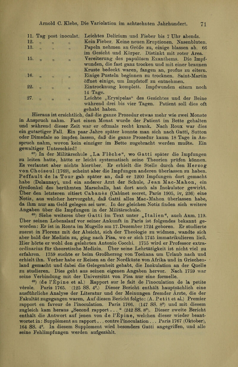 11. Tag post inoculat. 12. ,, ., „ 13. „ 15. „ 16. */? 22. „ 27. „ Leichtes Delirium und Fieber bis 7 Uhr abends. Kein Fieber. Keine neuen Eruptionen, Nasenbluten. Papeln nehmen an Größe zu, einige blassen ab. 66 im Gesicht und Körper. Distinkt mit roter Area. Vereiterung des papulösen Exanthems. Die Impf¬ wunden, die fast ganz trocken und mit einer braunen Kruste bedeckt waren, fangen an, profus zu eitern. Einige Pusteln beginnen zu trocknen. Saint-Martin öffnet einige, um Impfstoff zu entnehmen. Eintrocknung komplett. Impfwunden eitern noch 14 Tage. Leichte „Erysipelas“ des Gesichtes und der Beine während drei bis vier Tagen. Patient soll dies oft gehabt haben. Hieraus ist ersichtlich, daß die ganze Prozedur etwas mehr wie zwei Monate in Anspruch nahm. Fast einen Monat wurde der Patient im Bette gehalten und während dieser Zeit war er oftmals recht krank. Nach Boux war dies ein gutartiger Fall. Ein paar Jahre später konnte man sich nach Gatti, Sutton oder Dimsdale so impfen lassen, daß die ganze Prozedur kaum 18 Tage in An¬ spruch nahm, wovon kein einziger im Bette zugebracht werden mußte. Ein gewaltiger Unterschied! 67) In der Militärschule „La Fläche“, wo Gatti später die Impfungen zu leiten hatte, hätte er leicht systematisch seine Theorien prüfen können. Es verlautet aber nichts hierüber. Er erhielt die Stelle durch den Herzog von Choiseul (1769), scheint aber die Impfungen anderen überlassen zu haben. Peffault de la Tour gab später an, daß er 1200 Impfungen dort gemacht habe (Delaunay), und ein anderer Arzt der Schule, Jean Mac-Mahon, ein Großonkel des berühmten Marschalls, hat dort auch als Inokulator gewirkt. Uber den letzteren zitiert Cabanes (Cabinet secret, Paris 1905, iv, 236) eine Notiz, aus welcher hervorgeht, daß Gatti alles Mac-Mahon überlassen habe, da ihm nur am Geld gelegen sei usw. In der gleichen Notiz finden sich weitere Angaben über die Impfungen in der Militärschule. 68) Siehe weiteres über Gatti im Text unter „Italien“, auch Anm. 119. Uber seinen Lebenslauf vor seiner Ankunft in Paris ist folgendes bekannt ge¬ worden: Er ist in Bonta im Mugello am 17. Dezember 1724 geboren. Er studierte zuerst in Florenz mit der Absicht, sich der Theologie zu widmen, wandte sich aber bald der Medizin zu, ging nach Pisa, wo er sich 1745 immatrikulieren ließ. Hier hörte er wohl den gelehrten Antonio Cocchi. 1755 wird er Professor extra- ordinarius für theoretische Medizin. Über seine Lehrtätigkeit ist nicht viel zu erfahren. 1759 suchte er beim Großherzog von Toskana um Urlaub nach und erhielt ihn. Vorher habe er Beisen an der Nordküste von Afrika und in Griechen¬ land gemacht und dabei die Gelegenheit gehabt, die Inokulation an der Quelle zu studieren. Dies geht aus seinen eigenen Angaben hervor. Nach 1759 war seine Verbindung mit der Universität von Pisa nur eine formelle. 69) (de 1’Ep ine et al.) Bapport sur le fait de l’inoculation de la petite veröle. Paris 1765. (125 SS. 4°.) Dieser Bericht enthält hauptsächlich eine ausführliche Analyse der Literatur und der Meinungen fremder Ärzte, die der Fakultät zugegangen waren. Auf diesen Bericht folgte: (A. Petit et al.) Premier rapport en faveur de l’inoculation. Paris 1766. (147 SS. 8°) und mit diesem zugleich kam heraus „Second rapport . . . “ (242 SS. 8°). Dieser zweite Bericht enthält die Antwort auf jenen von de 1’Ep ine, welchen dieser wieder beant¬ wortet in: Supplement au rapport.. . contre l’inoculation . . . Paris 1767 (Oktober), 164 SS. 4°. In diesem Supplement wird besonders Gatti angegriffen, und alle seine Fehlimpfungen werden aufgezählt.