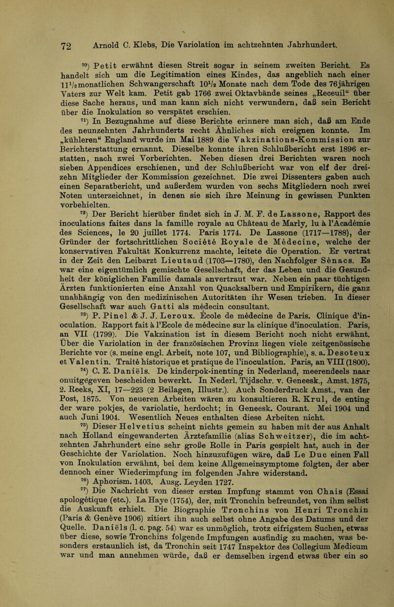 70) Petit erwähnt diesen Streit sogar in seinem zweiten Bericht. Es handelt sich um die Legitimation eines Kindes, das angeblich nach einer Hi/2 monatlichen Schwangerschaft lO1^ Monate nach dem Tode des 76jährigen Vaters zur Welt kam. Petit gab 1766 zwei Oktavbände seines „Receuil“ über diese Sache heraus, und man kann sich nicht verwundern, daß sein Bericht über die Inokulation so verspätet erschien. 71) In Bezugnahme auf diese Berichte erinnere man sich, daß am Ende des neunzehnten Jahrhunderts recht Ähnliches sich ereignen konnte. Im „kühleren“ England wurde im Mai 1889 die Vakzinations-Kommission zur Berichterstattung ernannt. Dieselbe konnte ihren Schlußbericht erst 1896 er¬ statten, nach zwei Vorberichten. Neben diesen drei Berichten waren noch sieben Appendices erschienen, und der Schlußbericht war von elf der drei¬ zehn Mitglieder der Kommission gezeichnet. Die zwei Dissenters gaben auch einen Separatbericht, und außerdem wurden von sechs Mitgliedern noch zwei Noten unterzeichnet, in denen sie sich ihre Meinung in gewissen Punkten vorbehielten. 72) Der Bericht hierüber findet sich in J. M. F. de Lasso ne, Rapport des inoculations faites dans la famille royale au Chäteau de Marly, lu ä l’Academie des Sciences, le 20 juillet 1774. Paris 1774. De Lassone (1717—1788), der Gründer der fortschrittlichen Societe Royale de Medecine, welche der konservativen Fakultät Konkurrenz machte, leitete die Operation. Er vertrat in der Zeit den Leibarzt Lieutaud (1703—1780), den Nachfolger Senacs. Es war eine eigentümlich gemischte Gesellschaft, der das Leben und die Gesund¬ heit der königlichen Familie damals anvertraut war. Neben ein paar tüchtigen Ärzten funktionierten eine Anzahl von Quacksalbern und Empirikern, die ganz unabhängig von den medizinischen Autoritäten ihr Wesen trieben. In dieser Gesellschaft war auch Gatti als medecin consultant. t 73) P. Pinel & J. J. Leroux. Ecole de medecine de Paris. Clinique d’in- oculation. Rapport fait ä l’Ecole de medecine sur la clinique d’inoculation. Paris, an VII (1799). Die Vakzination ist in diesem Bericht noch nicht erwähnt. Uber die Variolation in der französischen Provinz liegen viele zeitgenössische Berichte vor (s. meine engl. Arbeit, note 107, und Bibliographie), s. a. Desoteux et Valentin. Traitö historique et pratique de l’inoculation. Paris, an VIII (1800). 74) C. E. Daniels. De kinderpok-inenting in Nederland, meerendeeis naar onuitgögeven bescheiden bewerkt. In Nederl. Tijdschr. v. Geneesk., Amst. 1875, 2. Reeks, XI, 17—223 (2 Beilagen, Illustr.). Auch Sonderdruck Amst., van der Post, 1875. Von neueren Arbeiten wären zu konsultieren R. Krul, de enting der wäre pokjes, de variolatie, herdocht; in Geneesk. Courant. Mei 1904 und auch Juni 1904. Wesentlich Neues enthalten diese Arbeiten nicht. 75) Dieser Helvetius scheint nichts gemein zu haben mit der aus Anhalt nach Holland eingewanderten Ärztefamilie (alias Schweitzer), die im acht¬ zehnten Jahrhundert eine sehr große Rolle in Paris gespielt hat, auch in der Geschichte der Variolation. Noch hinzuzufügen wäre, daß Le Duc einen Fall von Inokulation erwähnt, bei dem keine Allgemeinsymptome folgten, der aber dennoch einer Wiederimpfung im folgenden Jahre widerstand. 76) Aphorism. 1403. Ausg. Leyden 1727. 77) Die Nachricht von dieser ersten Impfung stammt von Chais (Essai apologetique (etc.). La Haye (1754), der, mit Tronchin befreundet, von ihm selbst die Auskunft erhielt. Die Biographie Tronchins von Henri Tronchin (Paris & Geneve 1906) zitiert ihn auch selbst ohne Angabe des Datums und der Quelle. Daniels (1. c. pag. 54) war es unmöglich, trotz eifrigstem Suchen, etwas über diese, sowie Tronchins folgende Impfungen ausfindig zu machen, was be¬ sonders erstaunlich ist, da Tronchin seit 1747 Inspektor des Collegium Medicum war und man annehmen würde, daß er demselben irgend etwas über ein so