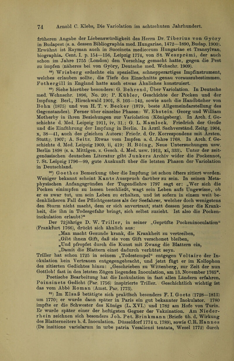 früheren Angabe der Liebenswürdigkeit des Herrn Dr. Tiberius von G-yöry in Budapest (s. a. dessen Bibliographia med. Hungariae, 1472—1890, Budap. 1900). Erwähnt ist Rayman auch in Succincta medicorum Hungariae et Transylvan. biographia. Cent. I. p. 154—156, Leipzig 1774, von St. Weszpremi, der auch schon im Jahre 1755 (London) den Vorschlag gemacht hatte, gegen die Pest zu impfen (näheres bei von Györy, Deutsche med. Wchschr. 1909). 88) Wrisberg erdachte ein spezielles, schnepperartiges Impfinstrument, welches erlauben sollte, die Tiefe des Einschnitts genau vorauszubestimmen. Fothergill in England hatte auch etwas Ähnliches konstruiert. 89) Siehe hierüber besonders: G-. Behrend, Über Variolation. In Deutsche med. Wchnschr. 1896, No. 20; P. Kühler, Geschichte der Pocken und der Impfung. Berl., Hirschwald 1901, S. 103—142, sowie auch die Handbücher von Bohn (1875) und von H. T. v. Becker (1879, beste Allgemeindarstellung des Gegenstandes). Ferner über einzelne Phasen: W. Ebstein. Georg und William Motherby in ihren Beziehungen zur Variolation (Königsberg). In Arch. f. Ge¬ schichte d. Med. Leipzig 1911, iv, 31.; G. L. Mamlock. Friedrich der Große und die Einführung der Impfung in Berlin. In Ärztl. Sachverstand. Zeitg. 1904, x, 38—41, auch des gleichen Autors: Friedr. d. Gr. Korrespondenz mit Ärzten. Stuttg. 1907; A. Seitz. Etwas vom Impfen a. d. Jahre 1768. In Arch. f. Ge¬ schichte d. Med. Leipzig 1909, ii, 419; H. Böing, Neue Untersuchungen usw. Berlin 1898 (s. a. Mittigen, z. Gesch. d. Med. usw. 1912, xi, 333). Unter der zeit¬ genössischen deutschen Literatur gibt Junkers Archiv wider die Pockennot, 7. St. Leipzig 1796—99, gute Auskunft über die letzten Phasen der Variolation in Deutschland. 90) Goethes Bemerkung über die Impfung ist schon öfters zitiert worden. Weniger bekannt scheint Kants Ausspruch darüber zu sein. In seinen Meta¬ physischen Anfangsgründen der Tugendlehre 1797 sagt er: „Wer sich die Pocken einimpfen zu lassen beschließt, wagt sein Leben aufs Ungewisse, ob er es zwar tut, um sein Leben zu erhalten, und ist sofern in einem weit be¬ denklicheren Fall des Pflichtgesetzes als der Seefahrer, welcher doch wenigstens den Sturm nicht macht, dem er sich anvertraut; statt dessen jener die Krank¬ heit, die ihn in Todesgefahr bringt, sich selbst zuzieht. Ist also die Pocken¬ inokulation erlaubt?“ Der 72jährige D. W. Triller, in seiner „Geprüfte Pockeninoculation“ (Frankfurt 1766), drückt sich ähnlich aus: „Man macht Gesunde krank, die Krankheit zu vertreiben, „Gibt ihnen Gift, daß sie vom Gift verschonet bleiben, „Und pfropfet durch die Kunst mit Zwang die Blattern ein, „Damit die Blattern einst dadurch verhütet seyn. Triller hat schon 1725 in seinem „Todestempel“ entgegen Voltaire der In¬ okulation kein Vertrauen entgegengebracht, und jetzt fügt er im Kollophon des zitierten Gedichtes hinzu: „Geschrieben zu Wittenberg, zur Zeit der nun Gottlob! fast in den letzten Zügen liegenden Inoculation, am 13. November 1765“. Poetische Bearbeitung hat die Inokulation in fast allen Ländern erfahren. Poinsinets Gedicht (Par. 1756) inspirierte Triller. Geschichtlich wichtig ist das vom Abbe Roman (Amst. Par. 1773). 91) Im Elsaß betätigte sich praktisch besonders F. I. Goetz (1728—1813) um 1770; er wurde dann später in Paris ein gut bekannter Inokulator. 1780 impfte er die Schwester des Königs (L. XVI.) und 1782 am Hofe von Turin. Er wurde später einer der heftigsten Gegner der Vakzination. Am Nieder¬ rhein zeichnen sich besonders Joh. Pet. Brinkmann (Briefe üb. d. Wirkung des Blatterneiters b. d. Inoculation. Düsseldorf 1774 u. 1789), sowie C.R. Hannes (De insitione variolarum in urbe patria Vesaliensi tentata, Wesel 1772) durch