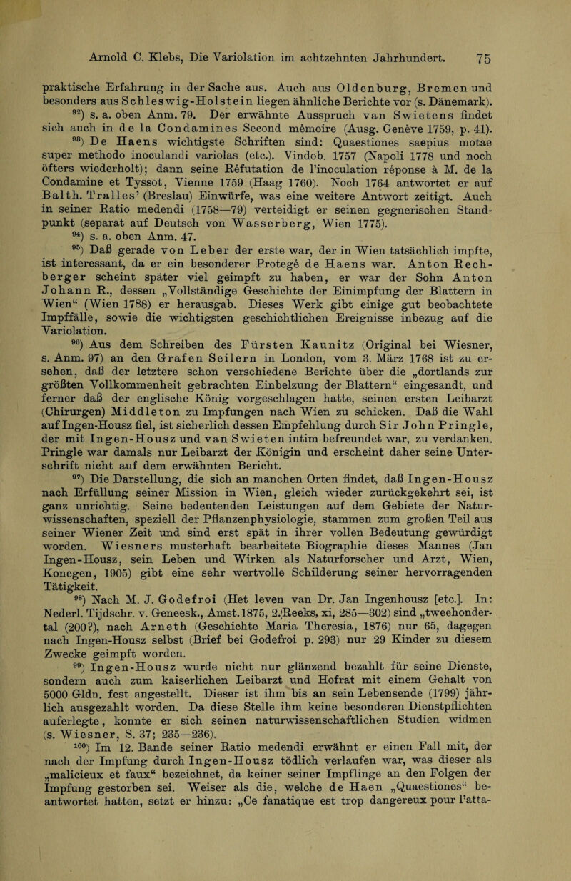 praktische Erfahrung in der Sache aus. Auch aus Oldenburg, Bremen und besonders aus Schleswig-Holstein liegen ähnliche Berichte vor (s. Dänemark). e2) s. a. oben Anm. 79. Der erwähnte Ausspruch van Swietens findet sich auch in de la Condamines Second memoire (Ausg. Geneve 1759, p. 41). 93) De Haens wichtigste Schriften sind: Quaestiones saepius motae super methodo inoculandi variolas (etc.). Yindob. 1757 (Napoli 1778 und noch öfters wiederholt); dann seine Refutation de l’inoculation reponse ä M. de la Condamine et Tyssot, Vienne 1759 (Haag 1760). Noch 1764 antwortet er auf Balth. Tr alles’ (Breslau) Einwürfe, was eine weitere Antwort zeitigt. Auch in seiner Ratio medendi (1758—79) verteidigt er seinen gegnerischen Stand¬ punkt (separat auf Deutsch von Wasserberg, Wien 1775). 94) s. a. oben Anm. 47. 95) Daß gerade von Leber der erste war, der in Wien tatsächlich impfte, ist interessant, da er ein besonderer Protege de Haens war. Anton Rech¬ berger scheint später viel geimpft zu haben, er war der Sohn Anton Johann R., dessen „Vollständige Geschichte der Einimpfung der Blattern in Wien“ (Wien 1788) er herausgab. Dieses Werk gibt einige gut beobachtete Impffälle, sowie die wichtigsten geschichtlichen Ereignisse inbezug auf die Variolation. 96) Aus dem Schreiben des Pürsten Kaunitz (Original bei Wiesner, s, Anm. 97) an den Grafen Seilern in London, vom 3. März 1768 ist zu er¬ sehen, daß der letztere schon verschiedene Berichte über die „dortlands zur größten Vollkommenheit gebrachten Einbeizung der Blattern“ eingesandt, und ferner daß der englische König vorgeschlagen hatte, seinen ersten Leibarzt (Chirurgen) Middleton zu Impfungen nach Wien zu schicken. Daß die Wahl auf Ingen-Housz fiel, ist sicherlich dessen Empfehlung durch Sir John Pringle, der mit Ingen-Housz und van Swieten intim befreundet war, zu verdanken. Pringle war damals nur Leibarzt der Königin und erscheint daher seine Unter¬ schrift nicht auf dem erwähnten Bericht. 97) Die Darstellung, die sich an manchen Orten findet, daß Ingen-Housz nach Erfüllung seiner Mission in Wien, gleich wieder zurückgekehrt sei, ist ganz unrichtig. Seine bedeutenden Leistungen auf dem Gebiete der Natur¬ wissenschaften, speziell der Pflanzenphysiologie, stammen zum großen Teil aus seiner Wiener Zeit und sind erst spät in ihrer vollen Bedeutung gewürdigt worden. Wiesners musterhaft bearbeitete Biographie dieses Mannes (Jan Ingen-Housz, sein Leben und Wirken als Naturforscher und Arzt, Wien, Konegen, 1905) gibt eine sehr wertvolle Schilderung seiner hervorragenden Tätigkeit. 98) Nach M. J. Godefroi (Het leven van Dr. Jan Ingenhousz [etc.]. In: Nederl. Tijdschr. v. Geneesk., Amst.1875, 2.;Reeks, xi, 285—302) sind „tweehonder- tal (200?), nach Arneth (Geschichte Maria Theresia, 1876) nur 65, dagegen nach Ingen-Housz selbst (Brief bei Godefroi p. 293) nur 29 Kinder zu diesem Zwecke geimpft worden. ) Ingen-Housz wurde nicht nur glänzend bezahlt für seine Dienste, sondern auch zum kaiserlichen Leibarzt und Hofrat mit einem Gehalt von 5000 Gldn. fest angestellt. Dieser ist ihm bis an sein Lebensende (1799) jähr¬ lich ausgezahlt worden. Da diese Stelle ihm keine besonderen Dienstpflichten auferlegte, konnte er sich seinen naturwissenschaftlichen Studien widmen (s. Wiesner, S. 37; 235—236). 1°°) jm i2. Bande seiner Ratio medendi erwähnt er einen Fall mit, der nach der Impfung durch Ingen-Housz tödlich verlaufen war, was dieser als „malicieux et faux“ bezeichnet, da keiner seiner Impflinge an den Folgen der Impfung gestorben sei. Weiser als die, welche de Haen „Quaestiones“ be¬ antwortet hatten, setzt er hinzu: „Ce fanatique est trop dangereux pour l’atta-