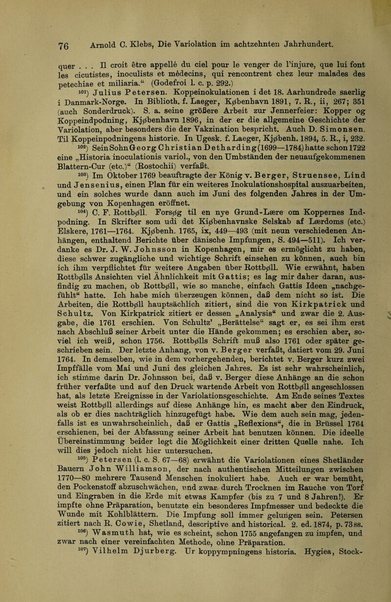 quer ... II croit etre appelle du ciel pour le venger de l’injure, que lui font les cicutistes, inoculists et mödecins, qui rencontrent chez leur malades des petechiae et miliaria.“ (Godefroi 1. c. p. 292.) 101) Julius Petersen. Koppeinokulationen i det 18. Aarhundrede saerlig i Danmark-Norge. In Biblioth. f. Laeger, K0benhavn 1891, 7. R., ii, 267; 851 (auch Sonderdruck). S. a. seine größere Arbeit zur Jennerfeier: Köpper og Koppeindpodning, Kj0benhavn 1896, in der er die allgemeine Geschichte der Variolation, aber besonders die der Vakzination bespricht. Auch D. Simonsen. Til Koppeinpodningens historie. In Ugesk. f. Laeger, Kj0benh. 1894, 5. R., i, 282. 102) SeinSohnGeorg Christian Detharding(1699—1784)hatte schonl722 eine „Historia inoculationis variol., von den Umbständen der neuaufgekommenen Blattern-Cur (etc.)“ (Rostochii) verfaßt. 103) Im Oktober 1769 beauftragte der König v. Berger, Struensee, Lind und Jensenius, einen Plan für ein weiteres Inokulationshospital auszuarbeiten, und ein solches wurde dann auch im Juni des folgenden Jahres in der Um¬ gebung von Kopenhagen eröffnet. i°4) Qm j? ßottb0ll. Fors0g til en nye Grund-Lsere om Koppemes Ind- podning. In Skrifter som udi det Ki0benhavnske Selskab af Lserdoms (etc.) Elskere, 1761—1764. Kj0benh. 1765, ix, 449—493 (mit neun verschiedenen An¬ hängen, enthaltend Berichte über dänische Impfungen, S. 494—511). Ich ver¬ danke es Dr. J. W. Johnsson in Kopenhagen, mir es ermöglicht zu haben, diese schwer zugängliche und wichtige Schrift einsehen zu können, auch bin ich ihm verpflichtet für weitere Angaben über Rottb0ll. Wie erwähnt, haben Rottb0lls Ansichten viel Ähnlichkeit mit Gattis; es lag mir daher daran, aus¬ findig zu machen, ob Rottbpll, wie so manche, einfach Gattis Ideen „nachge¬ fühlt“ hatte. Ich habe mich überzeugen können, daß dem nicht so ist. Die Arbeiten, die Rottb0ll hauptsächlich zitiert, sind die von Kirkpatrick und Schultz. Von Kirkpatrick zitiert er dessen „Analysis“ und zwar die 2. Aus¬ gabe, die 1761 erschien. Von Schultz’ „Berättelse“ sagt er, es sei ihm erst nach Abschluß seiner Arbeit unter die Hände gekommen; es erschien aber, so¬ viel ich weiß, schon 1756. Rottb0lls Schrift muß also 1761 oder später ge¬ schrieben sein. Der letzte Anhang, von v. Berger verfaßt, datiert vom 29. Juni 1764. In demselben, wie in dem vorhergehenden, berichtet v. Berger kurz zwei Impf fälle vom Mai und Juni des gleichen Jahres. Es ist sehr wahrscheinlich, ich stimme darin Dr. Johnsson bei, daß v. Berger diese Anhänge an die schon früher verfaßte und auf den Druck wartende Arbeit von Rottb0ll angeschlossen hat, als letzte Ereignisse in der Variolationsgeschichte. Am Ende seines Textes weist Rottb0ll allerdings auf diese Anhänge hin, es macht aber den Eindruck, als ob er dies nachträglich hinzugefügt habe. Wie dem auch sein mag, jeden¬ falls ist es unwahrscheinlich, daß er Gattis „Reflexions“, die in Brüssel 1764 erschienen, bei der Abfassung seiner Arbeit hat benutzen können. Die ideelle Übereinstimmung beider legt die Möglichkeit einer dritten Quelle nahe. Ich will dies jedoch nicht hier untersuchen. 105) Petersen (1. c. S. 67—68) erwähnt die Variolationen eines Shetländer Bauern John Williamson, der nach authentischen Mitteilungen zwischen 1770—80 mehrere Tausend Menschen inokuliert habe. Auch er war bemüht, den Pockenstoff abzuschwächen, rnd zwar durch Trocknen im Rauche von Torf und Eingraben in die Erde mit etwas Kampfer (bis zu 7 und 8 Jahren!). Er impfte ohne Präparation, benutzte ein besonderes Impfmesser und bedeckte die Wunde mit Kohlblättem. Die Impfung soll immer gelungen sein. Petersen zitiert nach R. Cowie, Shetland, descriptive and historical. 2. ed. 1874, p. 73 ss. i°6) Wasmuth hat, wie es scheint, schon 1755 angefangen zu impfen, und zwar nach einer vereinfachten Methode, ohne Präparation. iov) Vilhelm Djurberg. Ur koppympningens historia. Hygiea, Stock-