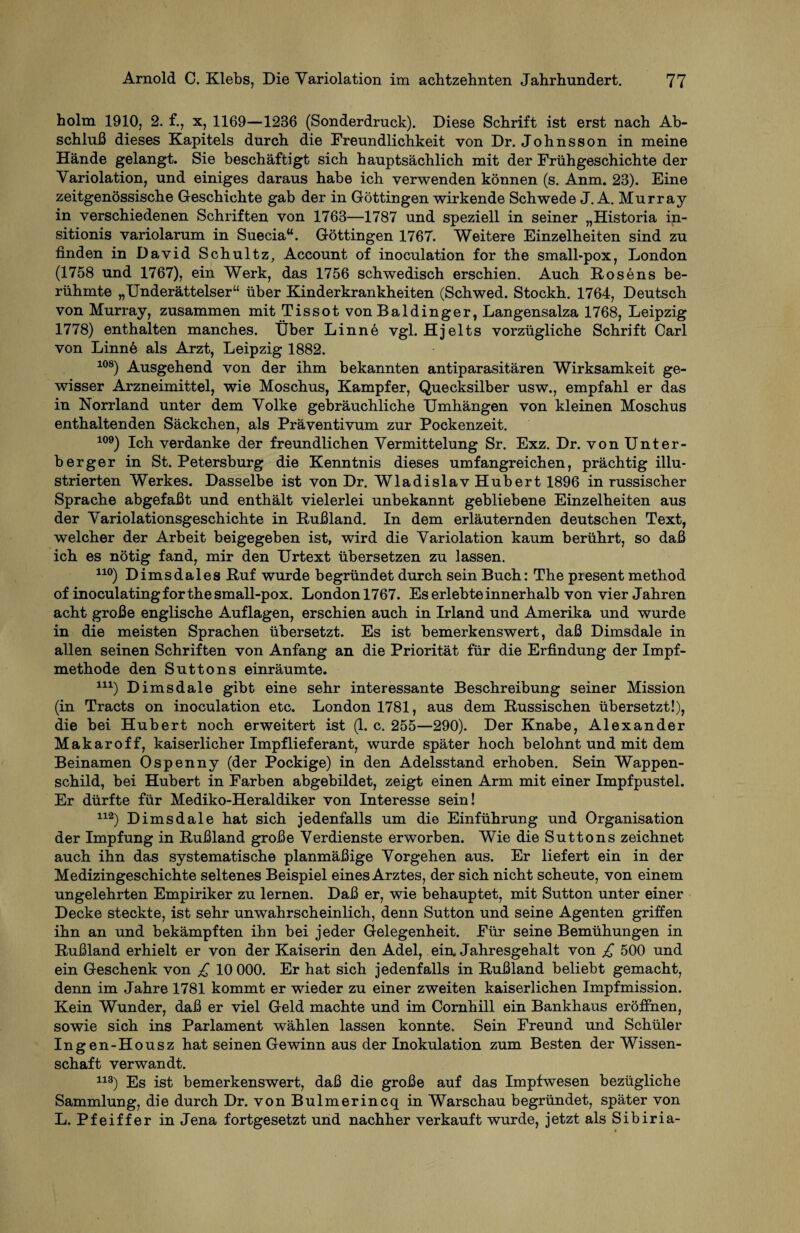 holm 1910, 2. f., x, 1169—1236 (Sonderdruck). Diese Schrift ist erst nach Ab¬ schluß dieses Kapitels durch die Freundlichkeit von Dr. Johnsson in meine Hände gelangt. Sie beschäftigt sich hauptsächlich mit der Frühgeschichte der Variolation, und einiges daraus habe ich verwenden können (s. Anm. 23). Eine zeitgenössische Geschichte gab der in Göttingen wirkende Schwede J. A. Murray in verschiedenen Schriften von 1763—1787 und speziell in seiner „Historia in- sitionis variolarum in Suecia“. Göttingen 1767. Weitere Einzelheiten sind zu finden in David Schultz, Account of inoculation for the small-pox, London (1758 und 1767), ein Werk, das 1756 schwedisch erschien. Auch Rosens be¬ rühmte „Underättelser“ über Kinderkrankheiten (Schwed. Stockh. 1764, Deutsch von Murray, zusammen mit Tissot von Baidinger, Langensalza 1768, Leipzig 1778) enthalten manches. Über Linne vgl. Hjelts vorzügliche Schrift Carl von Linne als Arzt, Leipzig 1882. 108) Ausgehend von der ihm bekannten antiparasitären Wirksamkeit ge¬ wisser Arzneimittel, wie Moschus, Kampfer, Quecksilber usw., empfahl er das in Norrland unter dem Volke gebräuchliche Umhängen von kleinen Moschus enthaltenden Säckchen, als Präventivum zur Pockenzeit. 109) Ich verdanke der freundlichen Vermittelung Sr. Exz. Dr. von Unter¬ berger in St. Petersburg die Kenntnis dieses umfangreichen, prächtig illu¬ strierten Werkes. Dasselbe ist von Dr. Wladislav Hubert 1896 in russischer Sprache abgefaßt und enthält vielerlei unbekannt gebliebene Einzelheiten aus der Variolationsgeschichte in Rußland. In dem erläuternden deutschen Text, welcher der Arbeit beigegeben ist, wird die Variolation kaum berührt, so daß ich es nötig fand, mir den Urtext übersetzen zu lassen. 110) Dimsdales Ruf wurde begründet durch sein Buch: The present method of inoculating for the small-pox. London 1767. Es erlebte innerhalb von vier Jahren acht große englische Auflagen, erschien auch in Irland und Amerika und wurde in die meisten Sprachen übersetzt. Es ist bemerkenswert, daß Dimsdale in allen seinen Schriften von Anfang an die Priorität für die Erfindung der Impf¬ methode den Suttons einräumte. 11X) Dimsdale gibt eine sehr interessante Beschreibung seiner Mission (in Tracts on inoculation etc. London 1781, aus dem Russischen übersetzt!), die bei Hubert noch erweitert ist (1. c. 255—290). Der Knabe, Alexander Makaroff, kaiserlicher Impflieferant, wurde später hoch belohnt und mit dem Beinamen Ospenny (der Pockige) in den Adelsstand erhoben. Sein Wappen¬ schild, bei Hubert in Farben abgebildet, zeigt einen Arm mit einer Impfpustel. Er dürfte für Mediko-Heraldiker von Interesse sein! 112) Dimsdale hat sich jedenfalls um die Einführung und Organisation der Impfung in Rußland große Verdienste erworben. Wie die Suttons zeichnet auch ihn das systematische planmäßige Vorgehen aus. Er liefert ein in der Medizingeschichte seltenes Beispiel eines Arztes, der sich nicht scheute, von einem ungelehrten Empiriker zu lernen. Daß er, wie behauptet, mit Sutton unter einer Decke steckte, ist sehr unwahrscheinlich, denn Sutton und seine Agenten griffen ihn an und bekämpften ihn bei jeder Gelegenheit. Für seine Bemühungen in Rußland erhielt er von der Kaiserin den Adel, ein. Jahresgehalt von £ 500 und ein Geschenk von £ 10 000. Er hat sich jedenfalls in Rußland beliebt gemacht, denn im Jahre 1781 kommt er wieder zu einer zweiten kaiserlichen Impfmission. Kein Wunder, daß er viel Geld machte und im Cornhill ein Bankhaus eröffnen, sowie sich ins Parlament wählen lassen konnte. Sein Freund und Schüler Ingen-Housz hat seinen Gewinn aus der Inokulation zum Besten der Wissen¬ schaft verwandt. 113) Es ist bemerkenswert, daß die große auf das Impfwesen bezügliche Sammlung, die durch Dr. von Bulmerincq in Warschau begründet, später von L. Pfeiffer in Jena fortgesetzt und nachher verkauft wurde, jetzt als Sibiria-