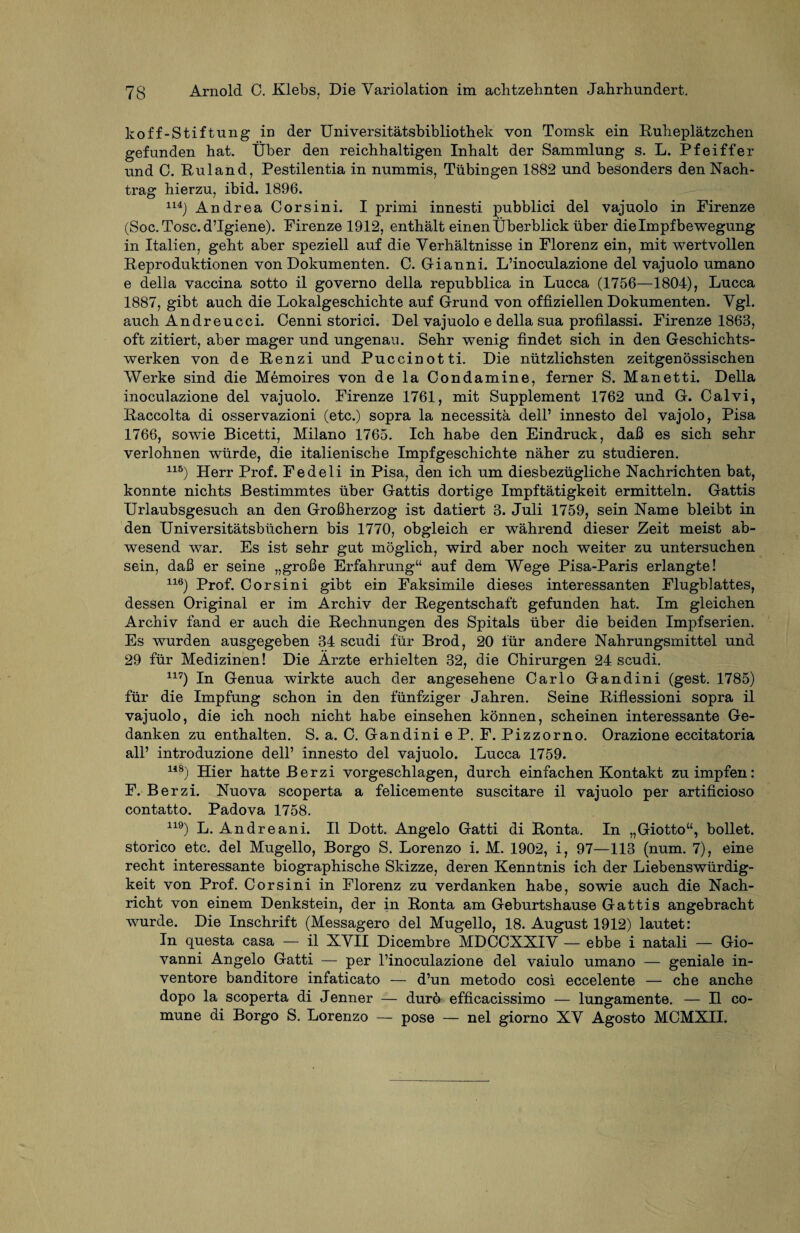 koff-Stiftung in der Universitätsbibliothek von Tomsk ein Ruheplätzchen gefunden hat. Über den reichhaltigen Inhalt der Sammlung s. L. Pfeiffer und C. Ru 1 and, Pestilentia in nummis, Tübingen 1882 und besonders den Nach¬ trag hierzu, ibid. 1896. 1U) Andrea Cor sin i. I primi innesti pubblici del vajuolo in Firenze (Soc. Tose. d’Igiene). Firenze 1912, enthält einen Überblick über die Impf bewegung in Italien, geht aber speziell auf die Verhältnisse in Florenz ein, mit wertvollen Reproduktionen von Dokumenten. C. Gianni. L’inoculazione del vajuolo umano e della vaccina sotto il governo della repubblica in Lucca (1756—1804), Lucca 1887, gibt auch die Lokalgeschichte auf Grund von offiziellen Dokumenten. Vgl. auch Andreucci. Cenni storici. Del vajuolo e della sua profilassi. Firenze 1863, oft zitiert, aber mager und ungenau. Sehr wenig findet sich in den Geschichts¬ werken von de Renzi und Puccinotti. Die nützlichsten zeitgenössischen Werke sind die Memoires von de la Condamine, ferner S. Manetti. Della inoculazione del vajuolo. Firenze 1761, mit Supplement 1762 und G. Calvi, Raccolta di osservazioni (etc.) sopra la necessitä dell’ innesto del vajolo, Pisa 1766, sowie Bicetti, Milano 1765. Ich habe den Eindruck, dafi es sich sehr verlohnen würde, die italienische Impfgeschichte näher zu studieren. 115) Herr Prof. Fedeli in Pisa, den ich um diesbezügliche Nachrichten bat, konnte nichts Bestimmtes über Gattis dortige Impftätigkeit ermitteln. Gattis Urlaubsgesuch an den Großherzog ist datiert 3. Juli 1759, sein Name bleibt in den Universitätsbüchern bis 1770, obgleich er während dieser Zeit meist ab¬ wesend war. Es ist sehr gut möglich, wird aber noch weiter zu untersuchen sein, daß er seine „große Erfahrung“ auf dem Wege Pisa-Paris erlangte! 116) Prof. Corsini gibt ein Faksimile dieses interessanten Flugblattes, dessen Original er im Archiv der Regentschaft gefunden hat. Im gleichen Archiv fand er auch die Rechnungen des Spitals über die beiden Impf Serien. Es wurden ausgegeben 34 scudi für Brod, 20 für andere Nahrungsmittel und 29 für Medizinen! Die Ärzte erhielten 32, die Chirurgen 24 scudi. 117) In Genua wirkte auch der angesehene Carlo Gandini (gest. 1785) für die Impfung schon in den fünfziger Jahren. Seine Riflessioni sopra il vajuolo, die ich noch nicht habe einsehen können, scheinen interessante Ge¬ danken zu enthalten. S. a. C. Gandini e P. F. Pizzorno. Orazione eccitatoria all’ introduzione dell’ innesto del vajuolo. Lucca 1759. 118) Hier hatte Berzi vorgeschlagen, durch einfachen Kontakt zu impfen: F. Berzi. Nuova scoperta a felicemente suscitare il vajuolo per artificioso contatto. Padova 1758. 119) L. Andreani. Il Dott. Angelo Gatti di Ronta. In „Giotto“, bollet. storico etc. del Mugello, Borgo S. Lorenzo i. M. 1902, i, 97—113 (num. 7), eine recht interessante biographische Skizze, deren Kenntnis ich der Liebenswürdig¬ keit von Prof. Corsini in Florenz zu verdanken habe, sowie auch die Nach¬ richt von einem Denkstein, der in Ronta am Geburtshause Gattis angebracht wurde. Die Inschrift (Messagero del Mugello, 18. August 1912) lautet: In questa casa — il XVII Dicembre MDCCXXIV — ebbe i natali — Gio¬ vanni Angelo Gatti — per l’inoculazione del vaiulo umano — geniale in- ventore banditore infaticato — d’un metodo cosi eccelente — che anche dopo la scoperta di Jenner — durö efficacissimo — lungamente. — H co- mune di Borgo S. Lorenzo — pose — nel giorno XV Agosto MCMXII.