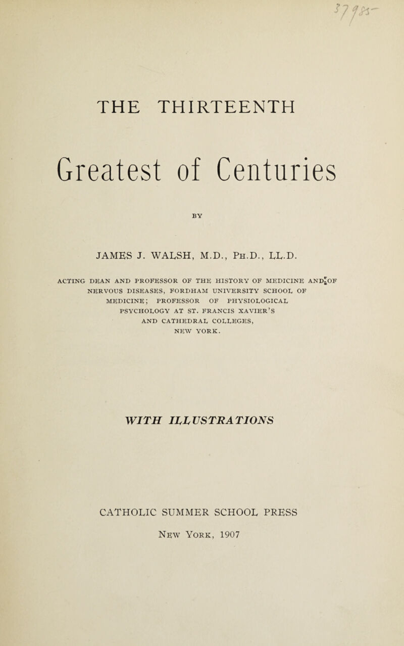 THE THIRTEENTH 5 Greatest of BY Centuries JAMES J. WALSH, M.D., Ph.D., EE-D. ACTING DEAN AND PROFESSOR OF THE HISTORY OF MEDICINE AND NERVOUS DISEASES, FORDHAM UNIVERSITY SCHOOL OF medicine; professor of physiological PSYCHOLOGY AT ST. FRANCIS XAVIER’S AND CATHEDRAL COLLEGES, NEW YORK. WITH ILLUSTRATIONS CATHOEIC SUMMER SCHOOL PRESS Nrw York, 1907 ft* *