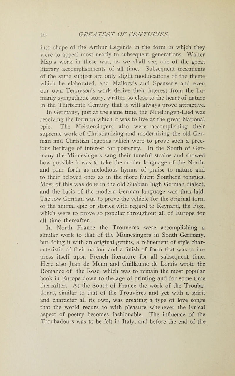 into shape of the Arthur Legends in the form in which they were to appeal most nearly to subsequent generations. Walter Map’s work in these was, as we shall see, one of the great literary accomplishments of all time. Subsequent treatments of the same subject are only slight modifications of the theme which he elaborated, and Mallory’s and Spenser’s and even our own' Tennyson’s work derive their interest from the hu¬ manly sympathetic story, written so close to the heart of nature in the Thirteenth Century that it will always prove attractive. In Germany, just at the same time, the Nibelungen-Lied was receiving the form in which it was to live as the great National epic. The Meistersingers also were accomplishing their supreme work of Christianizing and modernizing the old Ger¬ man and Christian legends which were to prove such a prec¬ ious heritage of interest for posterity. In the South of Ger¬ many the Minnesingers sang their tuneful strains and showed how possible it was to take the cruder language of the North, and pour forth as melodious hymns of praise to nature and to their beloved ones as in the more fluent Southern tongues. Most of this was done in the old Suabian high German dialect, and the basis of the modern German language was thus laid. The low German was to prove the vehicle for the original form of the animal epic or stories with regard to Reynard, the Fox, which were to prove so popular throughout all of Europe for all time thereafter. In North France the Trouveres were accomplishing a similar work to that of the Minnesingers in South Germany, but doing it with an original genius, a refinement of style char¬ acteristic of their nation, and a finish of form that was to im¬ press itself upon French literature for all subsequent time. Here also Jean de Meun and Guillaume de Lorris wrote the Romance of the Rose, which was to remain the most popular book in Europe down to the age of printing and for some time thereafter. At the South of France the work of the Trouba¬ dours, similar to that of the Trouveres and yet with a spirit and character all its own, was creating a type of love songs that the world recurs to with pleasure whenever the lyrical aspect of poetry becomes fashionable. The influence of the Troubadours was to be felt in Italy, and before the end of the