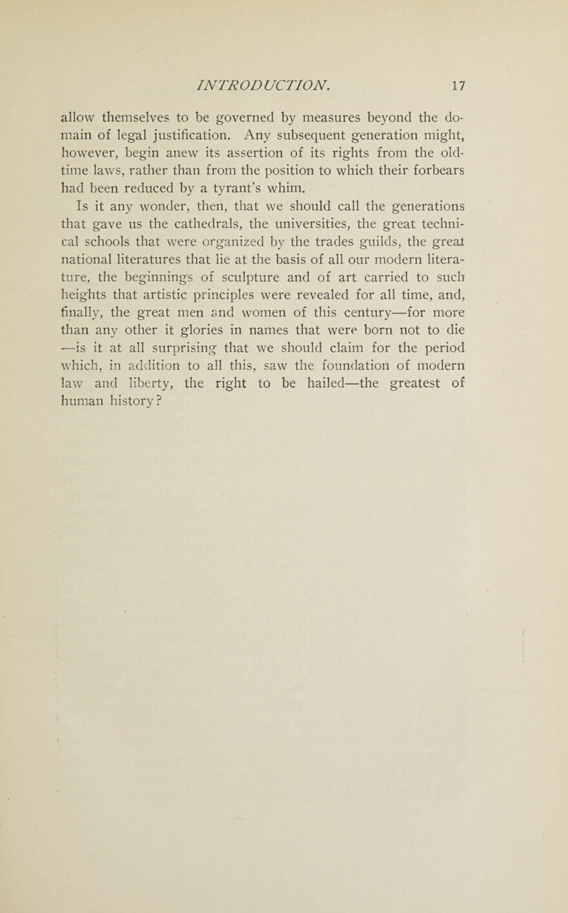 allow themselves to be governed by measures beyond the do¬ main of legal justification. Any subsequent generation might, however, begin anew its assertion of its rights from the old- time laws, rather than from the position to which their forbears had been reduced by a tyrant’s whim. Is it any wonder, then, that we should call the generations that gave us the cathedrals, the universities, the great techni¬ cal schools that were organized by the trades guilds, the great national literatures that lie at the basis of all our modern litera¬ ture, the beginnings of sculpture and of art carried to such heights that artistic principles were revealed for all time, and, finally, the great men snd women of this century—for more than any other it glories in names that were born not to die -—is it at all surprising that we should claim for the period which, in addition to all this, saw the foundation of modern law and liberty, the right to be hailed—the greatest of human history?