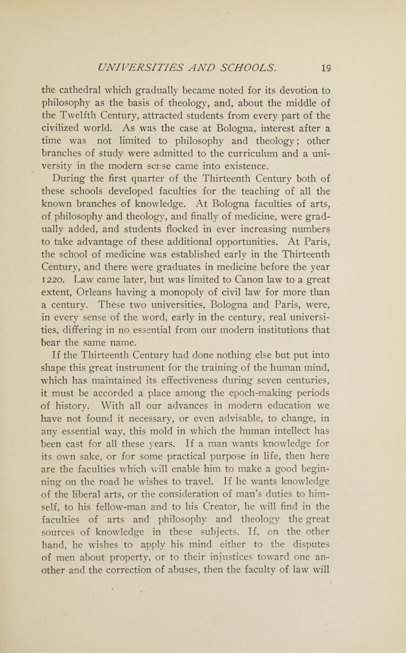 the cathedral which gradually became noted for its devotion to philosophy as the basis of theology, and, about the middle of the Twelfth Century, attracted students from every part of the civilized world. As was the case at Bologna, interest after a time was not limited to philosophy and theology; other branches of study were admitted to the curriculum and a uni¬ versity in the modern sense came into existence. During the first quarter of the Thirteenth Century both of these schools developed faculties for the teaching of all the known branches of knowledge. At Bologna faculties of arts, of philosophy and theology, and finally of medicine, were grad¬ ually added, and students flocked in ever increasing numbers to take advantage of these additional opportunities. At Paris, the school of medicine was established early in the Thirteenth Century, and there were graduates in medicine before the year 1220. Law came later, but was limited to Canon law to a great extent, Orleans having a monopoly of civil law for more than a century. These two universities, Bologna and Paris, were, in every sense of the word, early in the century, real universi¬ ties, differing in no essential from our modern institutions that bear the same name. If the Thirteenth Century had done nothing else but put into shape this great instrument for the training of the human mind, which has maintained its effectiveness during seven centuries, it must be accorded a place among the epoch-making periods of history. With all our advances in modern education we have not found it necessary, or even advisable, to change, in any essential way, this mold in which the human intellect has been cast for all these years. If a man wants knowledge for its own sake, or for some practical purpose in life, then here are the faculties which will enable him to make a good begin¬ ning on the road he wishes to travel. If he wants knowledge of the liberal arts, or the consideration of man’s duties to him¬ self, to his fellow-man and to his Creator, he will find in the faculties of arts and philosophy and theology the great sources of knowledge in these subjects. If, on the other hand, he wishes to apply his mind either to the disputes of men about property, or to their injustices toward one an¬ other and the correction of abuses, then the faculty of law will