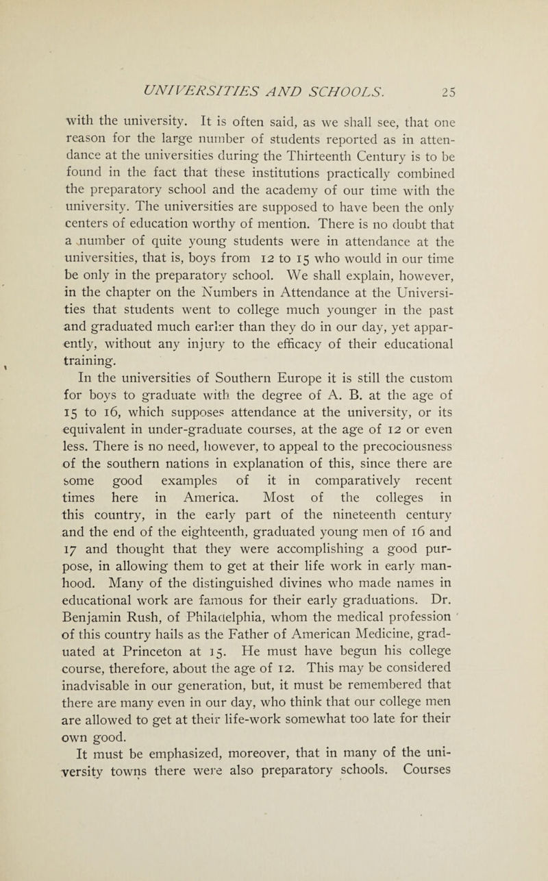 with the university. It is often said, as we shall see, that one reason for the large number of students reported as in atten¬ dance at the universities during the Thirteenth Century is to be found in the fact that these institutions practically combined the preparatory school and the academy of our time with the university. The universities are supposed to have been the only centers of education worthy of mention. There is no doubt that a mumber of quite young students were in attendance at the universities, that is, boys from 12 to 15 who would in our time be only in the preparatory school. We shall explain, however, in the chapter on the Numbers in Attendance at the Universi¬ ties that students went to college much younger in the past and graduated much earlier than they do in our day, yet appar¬ ently, without any injury to the efficacy of their educational training. In the universities of Southern Europe it is still the custom for boys to graduate with the degree of A. B. at the age of 15 to 16, which supposes attendance at the university, or its equivalent in under-graduate courses, at the age of 12 or even less. There is no need, however, to appeal to the precociousness of the southern nations in explanation of this, since there are some good examples of it in comparatively recent times here in America. Most of the colleges in this country, in the early part of the nineteenth century and the end of the eighteenth, graduated young men of 16 and 17 and thought that they were accomplishing a good pur¬ pose, in allowing them to get at their life work in early man¬ hood. Many of the distinguished divines who made names in educational work are famous for their early graduations. Dr. Benjamin Rush, of Philadelphia, whom the medical profession ' of this country hails as the Father of American Medicine, grad¬ uated at Princeton at J5. He must have begun his college course, therefore, about the age of 12. This may be considered inadvisable in our generation, but, it must be remembered that there are many even in our day, who think that our college men are allowed to get at their life-work somewhat too late for their own good. It must be emphasized, moreover, that in many of the uni¬ versity towns there were also preparatory schools. Courses