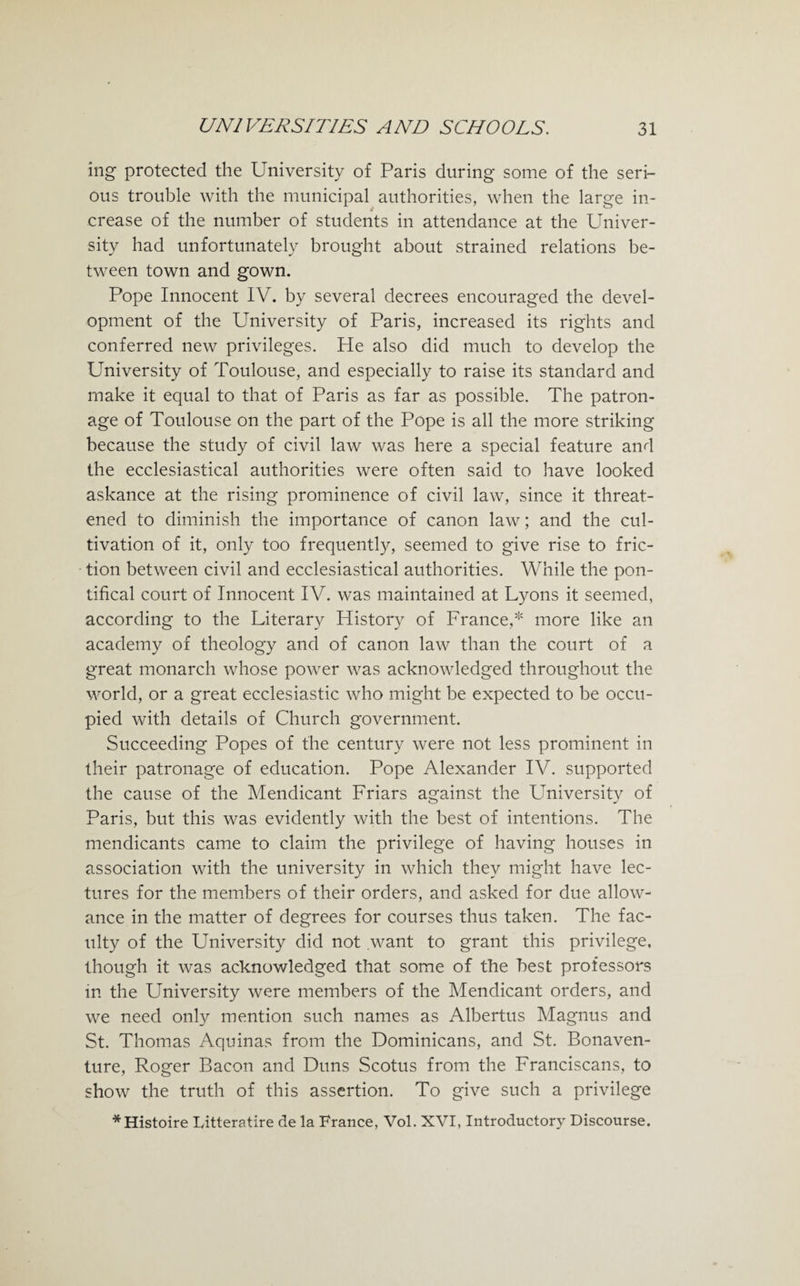 ing protected the University of Paris during some of the seri¬ ous trouble with the municipal authorities, when the large in¬ crease of the number of students in attendance at the Univer¬ sity had unfortunately brought about strained relations be¬ tween town and gown. Pope Innocent IV. by several decrees encouraged the devel¬ opment of the University of Paris, increased its rights and conferred new privileges. He also did much to develop the University of Toulouse, and especially to raise its standard and make it equal to that of Paris as far as possible. The patron¬ age of Toulouse on the part of the Pope is all the more striking because the study of civil law was here a special feature and the ecclesiastical authorities were often said to have looked askance at the rising prominence of civil law, since it threat¬ ened to diminish the importance of canon law; and the cul¬ tivation of it, only too frequently, seemed to give rise to fric¬ tion between civil and ecclesiastical authorities. While the pon¬ tifical court of Innocent IV. was maintained at Lyons it seemed, according to the Literary History of France,* more like an academy of theology and of canon law than the court of a great monarch whose power was acknowledged throughout the world, or a great ecclesiastic who might be expected to be occu¬ pied with details of Church government. Succeeding Popes of the century were not less prominent in their patronage of education. Pope Alexander IV. supported the cause of the Mendicant Friars against the University of Paris, but this was evidently with the best of intentions. The mendicants came to claim the privilege of having houses in association with the university in which they might have lec¬ tures for the members of their orders, and asked for due allow¬ ance in the matter of degrees for courses thus taken. The fac¬ ulty of the University did not want to grant this privilege, though it was acknowledged that some of the best professors in the University were members of the Mendicant orders, and we need only mention such names as Albertus Magnus and St. Thomas Aquinas from the Dominicans, and St. Bonaven- ture, Roger Bacon and Duns Scotus from the Franciscans, to show the truth of this assertion. To give such a privilege *Histoire Litteratire de la France, Vol. XVI, Introductory Discourse.