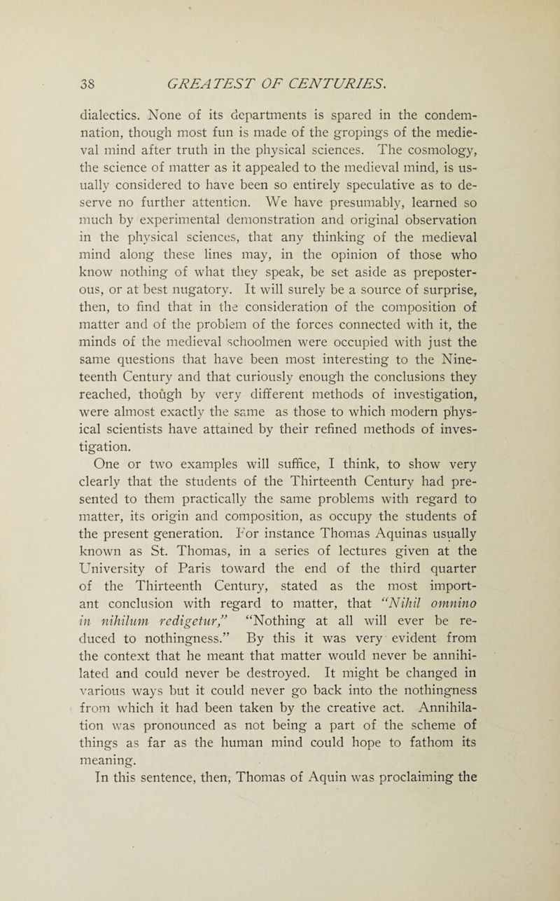 dialectics. None of its departments is spared in the condem¬ nation, though most fun is made of the gropings of the medie¬ val mind after truth in the physical sciences. The cosmology, the science of matter as it appealed to the medieval mind, is us¬ ually considered to have been so entirely speculative as to de¬ serve no further attention. We have presumably, learned so much by experimental demonstration and original observation in the physical sciences, that any thinking of the medieval mind along these lines may, in the opinion of those who know nothing of what they speak, be set aside as preposter¬ ous, or at best nugatory. It will surely be a source of surprise, then, to find that in the consideration of the composition of matter and of the problem of the forces connected with it, the minds of the medieval schoolmen were occupied with just the same questions that have been most interesting to the Nine¬ teenth Century and that curiously enough the conclusions they reached, though by very different methods of investigation, were almost exactly the same as those to which modern phys¬ ical scientists have attained by their refined methods of inves¬ tigation. One or two examples will suffice, I think, to show very clearly that the students of the Thirteenth Century had pre¬ sented to them practically the same problems with regard to matter, its origin and composition, as occupy the students of the present generation. For instance Thomas Aquinas usually known as St. Thomas, in a series of lectures given at the University of Paris toward the end of the third quarter of the Thirteenth Century, stated as the most import¬ ant conclusion with regard to matter, that “Nihil omnino in nihilum redigetur,” “Nothing at all will ever be re¬ duced to nothingness.” By this it was very evident from the context that he meant that matter would never be annihi¬ lated and could never be destroyed. It might be changed in various ways but it could never go back into the nothingness from which it had been taken by the creative act. Annihila¬ tion was pronounced as not being a part of the scheme of things as far as the human mind could hope to fathom its meaning. In this sentence, then, Thomas of Aquin was proclaiming the