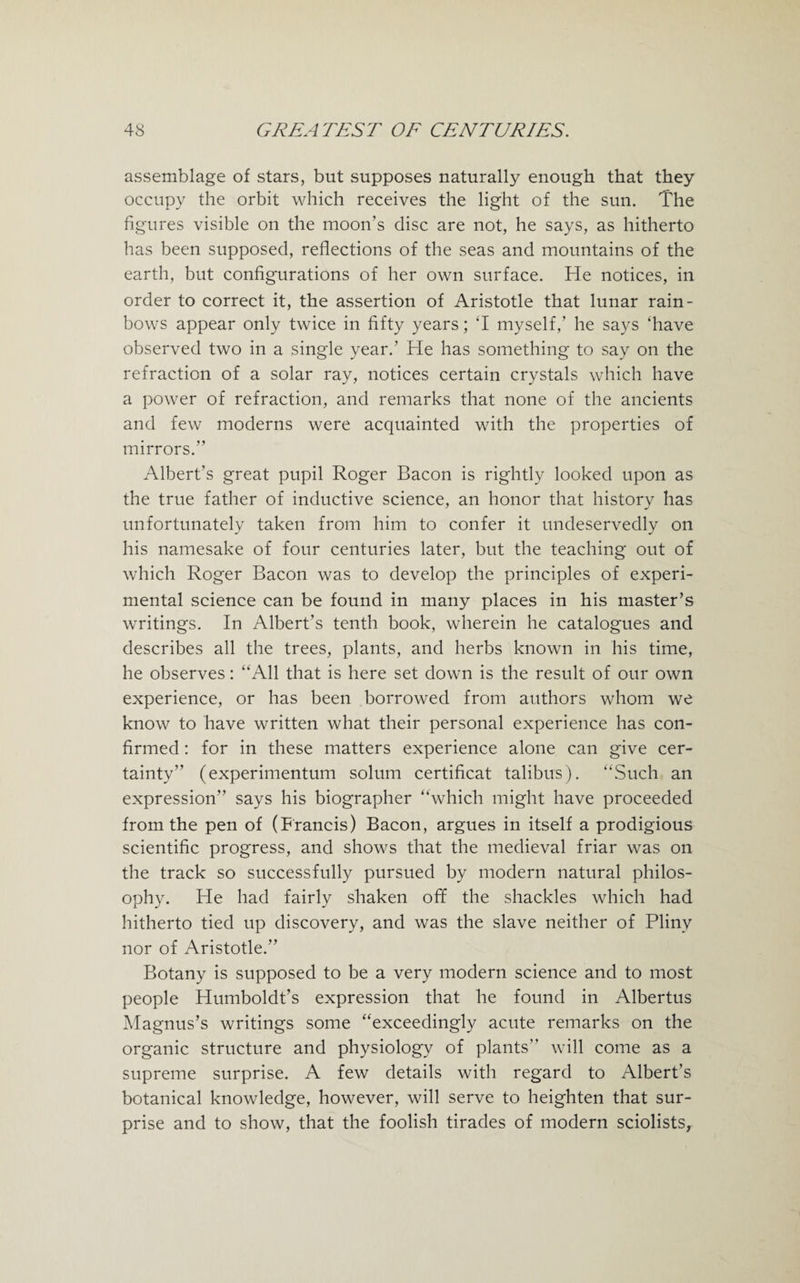 assemblage of stars, but supposes naturally enough that they occupy the orbit which receives the light of the sun. The figures visible on the moon’s disc are not, he says, as hitherto has been supposed, reflections of the seas and mountains of the earth, but configurations of her own surface. He notices, in order to correct it, the assertion of Aristotle that lunar rain¬ bows appear only twice in fifty years; ‘I myself/ he says ‘have observed two in a single year.’ He has something to say on the refraction of a solar ray, notices certain crystals which have a power of refraction, and remarks that none of the ancients and few moderns were acquainted with the properties of mirrors.” Albert’s great pupil Roger Bacon is rightly looked upon as the true father of inductive science, an honor that history has unfortunately taken from him to confer it undeservedly on his namesake of four centuries later, but the teaching out of which Roger Bacon was to develop the principles of experi¬ mental science can be found in many places in his master’s writings. In Albert’s tenth book, wherein he catalogues and describes all the trees, plants, and herbs known in his time, he observes: “All that is here set down is the result of our own experience, or has been borrowed from authors whom we know to have written what their personal experience has con¬ firmed : for in these matters experience alone can give cer¬ tainty” (experimentum solum certificat talibus). “Such an expression” says his biographer “which might have proceeded from the pen of (Francis) Bacon, argues in itself a prodigious scientific progress, and shows that the medieval friar was on the track so successfully pursued by modern natural philos¬ ophy. He had fairly shaken off the shackles which had hitherto tied up discovery, and was the slave neither of Pliny nor of Aristotle.” Botany is supposed to be a very modern science and to most people Humboldt’s expression that he found in Albertus Magnus’s writings some “exceedingly acute remarks on the organic structure and physiology of plants” will come as a supreme surprise. A few details with regard to Albert’s botanical knowledge, however, will serve to heighten that sur¬ prise and to show, that the foolish tirades of modern sciolists,