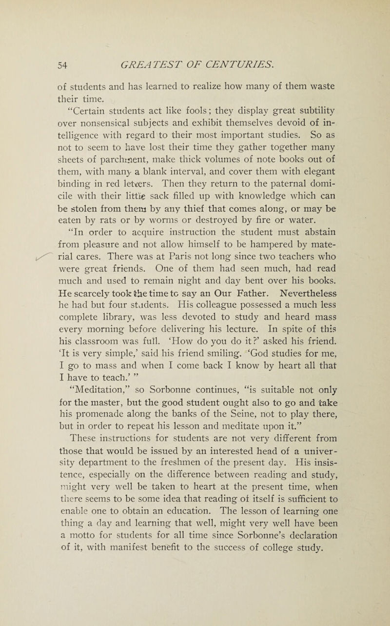 of students and has learned to realize how many of them waste their time. “Certain students act like fools; they display great subtility over nonsensical subjects and exhibit themselves devoid of in¬ telligence with regard to their most important studies. So as not to seem to have lost their time they gather together many sheets of parchment, make thick volumes of note books out of them, with many a blank interval, and cover them with elegant binding in red letters. Then they return to the paternal domi¬ cile with their little sack filled up with knowledge which can be stolen from them by any thief that comes along, or may be eaten by rats or by worms or destroyed by fire or water. “In order to acquire instruction the student must abstain from pleasure and not allow himself to be hampered by mate¬ rial cares. There was at Paris not long since two teachers who were great friends. One of them had seen much, had read much and used to remain night and day bent over his books. He scarcely took £he time to say an Our Father. Nevertheless he had but four students. His colleague possessed a much less complete library, was less devoted to study and heard mass every morning before delivering his lecture. In spite of this his classroom was full. ‘How do you do it?’ asked his friend. ‘It is very simple,’ said his friend smiling. ‘God studies for me, I go to mass and when I come back I know by heart all that I have to teach.’ ” “Meditation,” so Sorbonne continues, “is suitable not only for the master, but the good student ought also to go and take his promenade along the banks of the Seine, not to play there, but in order to repeat his lesson and meditate upon it.” These instructions for students are not very different from those that would be issued by an interested head of a univer¬ sity department to the freshmen of the present day. His insis¬ tence, especially on the difference between reading and study, might very well be taken to heart at the present time, when there seems to be some idea that reading of itself is sufficient to enable one to obtain an education. The lesson of learning one thing a day and learning that well, might very well have been a motto for students for all time since Sorbonne’s declaration of it, with manifest benefit to the success of college study.