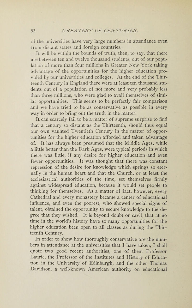 of the universities have very large numbers in attendance even from distant states and foreign countries. It will be within the bounds of truth, then, to say, that there are between ten and twelve thousand students, out of our popu¬ lation of more than four millions in Greater New York taking advantage of the opportunities for the higher education pro¬ vided by our universities and colleges. At the end of the Thir¬ teenth Century in England there were at least ten thousand stu¬ dents out of a population of not more and very probably less than three millions, who were glad to avail themselves of simi¬ lar opportunities. This seems to be perfectly fair comparison and we have tried to be as conservative as possible in every way in order to bring out the truth in the matter. It can scarcely fail to be a matter of supreme surprise to find that a century so distant as the Thirteenth, should thus equal our own vaunted Twentieth Century in the matter of oppor¬ tunities for the higher education afforded and taken advantage of. It has always been presumed that the Middle Ages, while a little better than the Dark Ages, were typical periods in which there was little, if any desire for higher education and even fewer opportunities. It was thought that there was constant repression of the desire for knowledge which springs so eter¬ nally in the human heart and that the Church, or at least the ecclesiastical authorities of the time, set themselves firmly against widespread education, because it would set people to thinking for themselves. As a matter of fact, however, every Cathedral and every monastery became a center of educational influence, and even the poorest, who showed special signs of talent, obtained the opportunity to secure knowledge to the de¬ gree that they wished. It is beyond doubt or cavil, that at no time in the world’s history have so many opportunities for the higher education been open to all classes as during the Thir¬ teenth Century. In order to show how thoroughly conservative are the num¬ bers in attendance at the universities that I have taken, I shall quote two good recent authorities, one of them Professor Laurie, the Professor of the Institutes and History of Educa¬ tion in the University of Edinburgh, and the other Thomas Davidson, a well-known American authority on educational