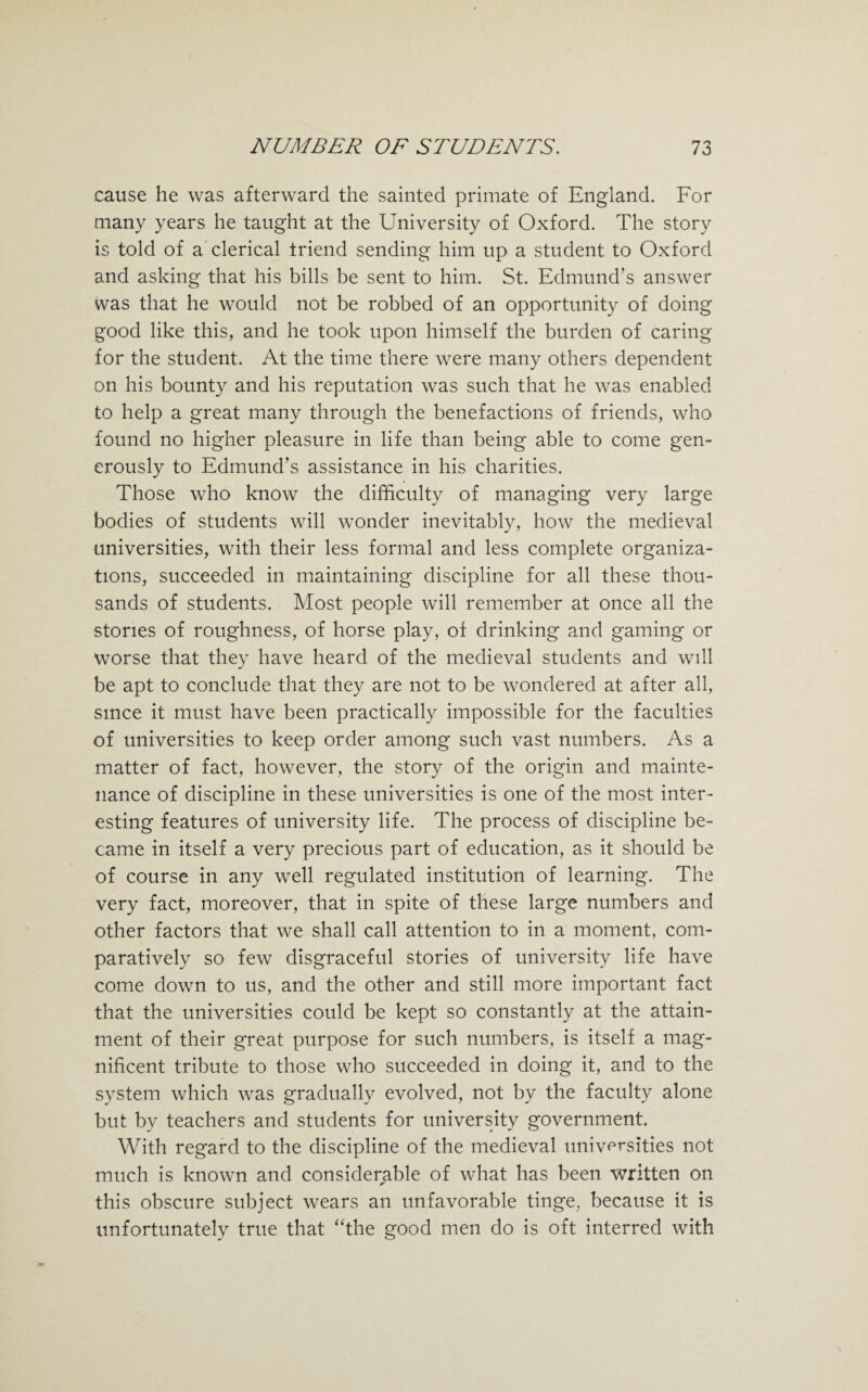 cause he was afterward the sainted primate of England. For many years he taught at the University of Oxford. The story is told of a clerical triend sending him up a student to Oxford and asking that his bills be sent to him. St. Edmund’s answer was that he would not be robbed of an opportunity of doing good like this, and he took upon himself the burden of caring for the student. At the time there were many others dependent on his bounty and his reputation was such that he was enabled to help a great many through the benefactions of friends, who found no higher pleasure in life than being able to come gen¬ erously to Edmund’s assistance in his charities. Those who know the difficulty of managing very large bodies of students will wonder inevitably, how the medieval universities, with their less formal and less complete organiza¬ tions, succeeded in maintaining discipline for all these thou¬ sands of students. Most people will remember at once all the stories of roughness, of horse play, of drinking and gaming or worse that they have heard of the medieval students and will be apt to conclude that they are not to be wondered at after all, since it must have been practically impossible for the faculties of universities to keep order among such vast numbers. As a matter of fact, however, the story of the origin and mainte¬ nance of discipline in these universities is one of the most inter¬ esting features of university life. The process of discipline be¬ came in itself a very precious part of education, as it should be of course in any well regulated institution of learning. The very fact, moreover, that in spite of these large numbers and other factors that we shall call attention to in a moment, com¬ paratively so few disgraceful stories of university life have come down to us, and the other and still more important fact that the universities could be kept so constantly at the attain¬ ment of their great purpose for such numbers, is itself a mag¬ nificent tribute to those who succeeded in doing it, and to the system which was gradually evolved, not by the faculty alone but by teachers and students for university government. With regard to the discipline of the medieval universities not much is known and considerable of what has been written on this obscure subject wears an unfavorable tinge, because it is unfortunately true that “the good men do is oft interred with