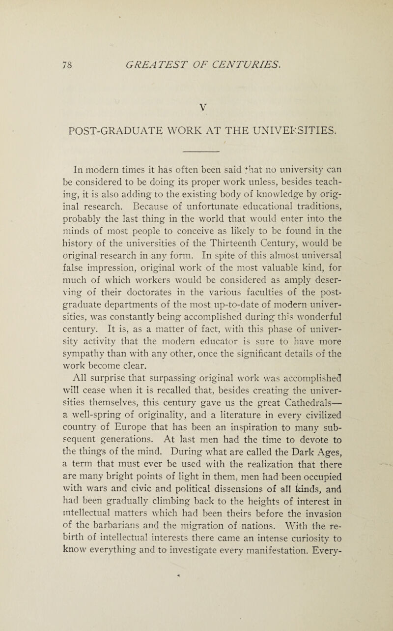 V POST-GRADUATE WORK AT THE UNIVERSITIES. In modern times it has often been said that no university can be considered to be doing its proper work unless, besides teach¬ ing, it is also adding to the existing body of knowledge by orig¬ inal research. Because of unfortunate educational traditions, probably the last thing in the world that would enter into the minds of most people to conceive as likely to be found in the history of the universities of the Thirteenth Century, would be original research in any form. In spite of this almost universal false impression, original work of the most valuable kind, for much of which workers would be considered as amply deser¬ ving of their doctorates in the various faculties of the post¬ graduate departments of the most up-to-date of modern univer¬ sities, was constantly being accomplished during this wonderful century. It is, as a matter of fact, with this phase of univer¬ sity activity that the modern educator is sure to have more sympathy than with any other, once the significant details of the work become clear. All surprise that surpassing original work was accomplished will cease when it is recalled that, besides creating the univer¬ sities themselves, this century gave us the great Cathedrals— a well-spring of originality, and a literature in every civilized country of Europe that has been an inspiration to many sub¬ sequent generations. At last men had the time to devote to the things of the mind. During what are called the Dark Ages, a term that must ever be used with the realization that there are many bright points of light in them, men had been occupied with wars and civic and political dissensions of all kinds, and had been gradually climbing back to the heights of interest in intellectual matters which had been theirs before the invasion of the barbarians and the migration of nations. With the re¬ birth of intellectual interests there came an intense curiosity to know everything and to investigate every manifestation. Every-