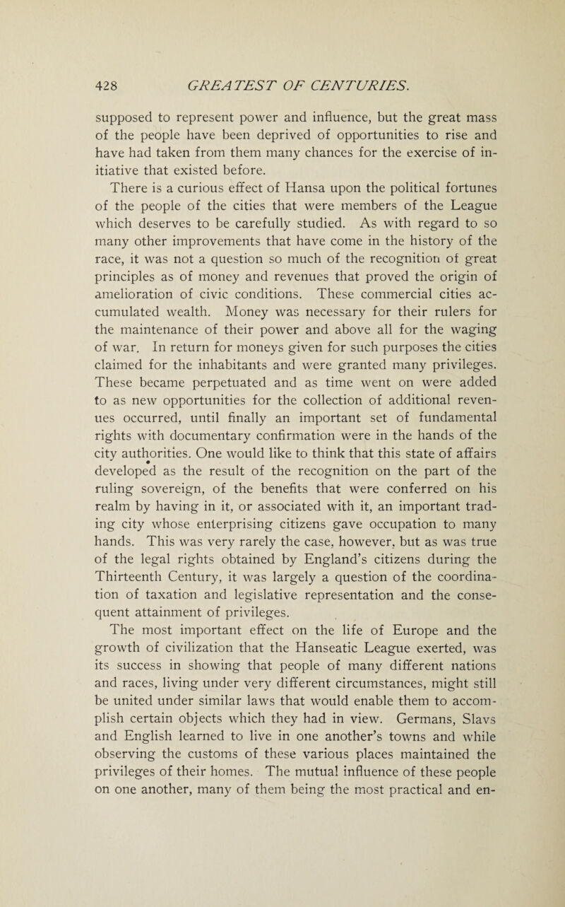 supposed to represent power and influence, but the great mass of the people have been deprived of opportunities to rise and have had taken from them many chances for the exercise of in¬ itiative that existed before. There is a curious effect of Hansa upon the political fortunes of the people of the cities that were members of the League which deserves to be carefully studied. As with regard to so many other improvements that have come in the history of the race, it was not a question so much of the recognition of great principles as of money and revenues that proved the origin of amelioration of civic conditions. These commercial cities ac¬ cumulated wealth. Money was necessary for their rulers for the maintenance of their power and above all for the waging of war. In return for moneys given for such purposes the cities claimed for the inhabitants and were granted many privileges. These became perpetuated and as time went on were added to as new opportunities for the collection of additional reven¬ ues occurred, until finally an important set of fundamental rights with documentary confirmation were in the hands of the citv authorities. One would like to think that this state of affairs developed as the result of the recognition on the part of the ruling sovereign, of the benefits that were conferred on his realm by having in it, or associated with it, an important trad¬ ing city whose enterprising citizens gave occupation to many hands. This was very rarely the case, however, but as was true of the legal rights obtained by England’s citizens during the Thirteenth Century, it was largely a question of the coordina¬ tion of taxation and legislative representation and the conse¬ quent attainment of privileges. The most important effect on the life of Europe and the growth of civilization that the Hanseatic League exerted, was its success in showing that people of many different nations and races, living under very different circumstances, might still be united under similar laws that would enable them to accom¬ plish certain objects which they had in view. Germans, Slavs and English learned to live in one another’s towns and while observing the customs of these various places maintained the privileges of their homes. The mutual influence of these people on one another, many of them being the most practical and en-