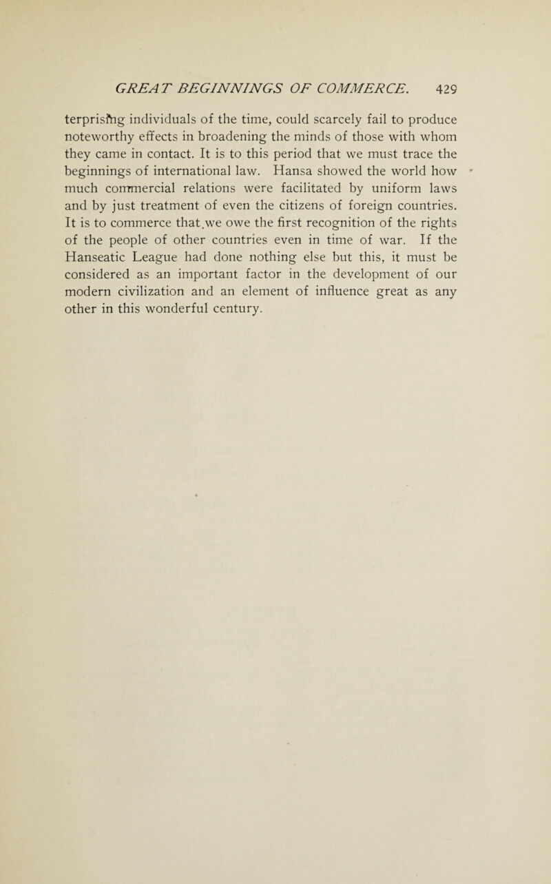 terprisftig individuals of the time, could scarcely fail to produce noteworthy effects in broadening the minds of those with whom they came in contact. It is to this period that we must trace the beginnings of international law. Hansa showed the world how much commercial relations were facilitated by uniform laws and by just treatment of even the citizens of foreign countries. It is to commerce that.we owe the first recognition of the rights of the people of other countries even in time of war. If the Hanseatic League had done nothing else but this, it must be considered as an important factor in the development of our modern civilization and an element of influence great as any other in this wonderful century.