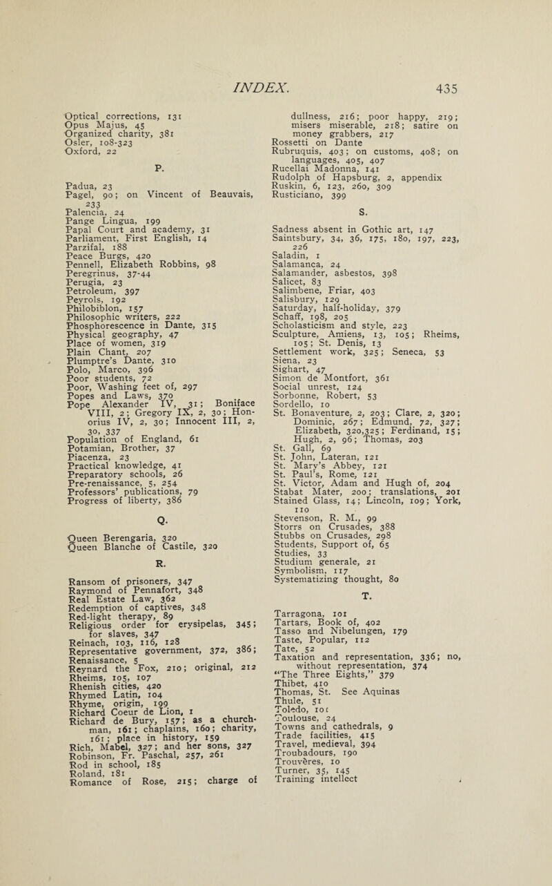 Optical corrections, 131 Opus .Majus, 45 Organized charity, 381 Osier, 108-323 Oxford, 22 P. Padua, 23 Pagel, 90; on Vincent of Beauvais, 233 Palencia, 24 Pange Lingua, 199 Papal Court and academy, 31 Parliament, First English, 14 Parzifal, 188 Peace Burgs, 420 Pennell, Elizabeth Robbins, 98 Peregrinus, 37-44 Perugia, 23 Petroleum, 397 Peyrols, 192 Philobiblon, 157 Philosophic writers, 222 Phosphorescence in Dante, 315 Physical geography, 47 Place of women, 319 Plain Chant, 207 Plumptre’s Dante, 310 Polo, Marco, 396 Poor students, 72 Poor, Washing feet of, 297 Popes and Laws, 370 Pope Alexander IV, 315 Boniface VIII, 2; Gregory IX, 2, 30; Hon- orius IV, 2, 30; Innocent III, 2, 3°>.337 Population of England, 61 Potamian, Brother, 37 Piacenza, 23 Practical knowledge, 41 Preparatory schools, 26 Pre-renaissance,. 5, 254 Professors’ publications, 79 Progress of liberty, 386 Q. ■Queen Berengaria, 320 Queen Blanche of Castile, 320 R. Ransom of prisoners, 347 Raymond of Pennafort, 348 Real Estate Law, 362 Redemption of captives, 348 Red-light therapy, 89 . Religious order for erysipelas, 345 5 for slaves, 347 Reinach, 103, 116, 128 Representative government, 372, 380; Renaissance, 5 . . Reynard the Fox, 210; original, 212 Rheims, i<?5> 107 Rhenish cities, 420 Rhymed Latin, 104 Rhyme, origin, 199 Richard Coeur de Lion, 1 Richard de Bury, 157 5 as a church¬ man, 161; chaplains, 160; charity, 161; place in history, 159 Rich, Mabel, 327; and her sons, 327 Robinson, Fr. Paschal, 257, 261 Rod in school, 185 Roland, 181 Romance of Rose, 215; charge of dullness, 216; poor happy, 219; misers miserable, 218; satire on money grabbers, 217 Rossetti on Dante Rubruquis, 403; on customs, 408; on languages, 405, 407 Rucellai Madonna, 141 Rudolph of Hapsburg, 2, appendix Ruskin, 6, 123, 260, 309 Rusticiano, 399 S. Sadness absent in Gothic art, 147 Saintsbury, 34, 36, 175, 180, 197, 223, 226 Saladin, 1 Salamanca, 24 Salamander, asbestos, 398 Salicet, 83 Salimbene, Friar, 403 Salisbury, 129 Saturday, half-holiday, 379 Schaff, 198, 205 Scholasticism and style, 223 Sculpture, Amiens, 13, 105; Rheims, 105; St. Denis, 13 Settlement work, 325; Seneca, 53 Siena, 23 Sighart, 47 Simon de Montfort, 361 Social unrest, 124 Sorbonne, Robert, 53 Sordello, 10 St. Bonaventure, 2, 203; Clare, 2, 320; Dominic, 267; Edmund, 72, 327; Elizabeth, 320,325; Ferdinand, 15; Hugh, 2, 96; Thomas, 203 St. Gall, 69 St. John, Lateran, 121 St. Mary’s Abbey, 121 St. Paul’s, Rome, 121 St. Victor, Adam and Hugh of, 204 Stabat Mater, 200; translations, 201 Stained Glass, 14; Lincoln, 109; York, no Stevenson, R. M., 99 Storrs on Crusades, 388 Stubbs on Crusades, 298 Students, Support of, 65 Studies, 33 Studium generale, 21 Symbolism, 117 Systematizing thought, 80 T. Tarragona, 101 Tartars, Book of, 402 Tasso and Nibelungen, 179 Taste, Popular, 112 Tate, 52 Taxation and representation, 336; no, without representation, 374 “The Three Eights,” 379 Thibet, 410 Thomas, St. See Aquinas Thule, 51 Toledo, 10 £ Toulouse, 24 Towns and cathedrals, 9 Trade facilities, 415 Travel, medieval, 394 Troubadours, 190 Trouv&res, 10 Turner, 35, 145 Training intellect