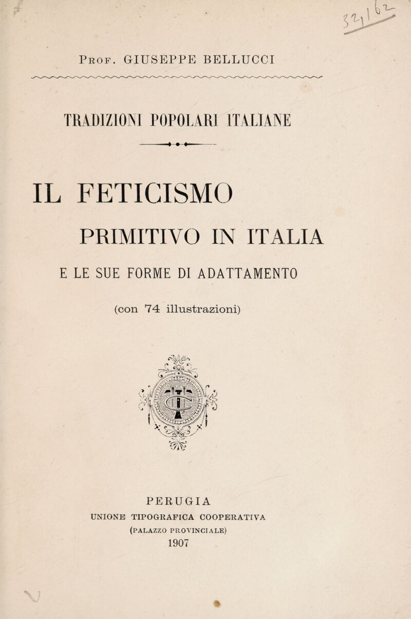 Prof. GIUSEPPE BELLUCCI TRADIZIONI POPOLARI ITALIANE IL FETICISMO PRIMITIVO IN ITALIA E LE SUE FORME DI ADATTAMENTO (con 74 illustrazioni) PERUGIA UNIONE TIPOGRAFICA COOPERATIVA (palazzo pprovinciale) 1907