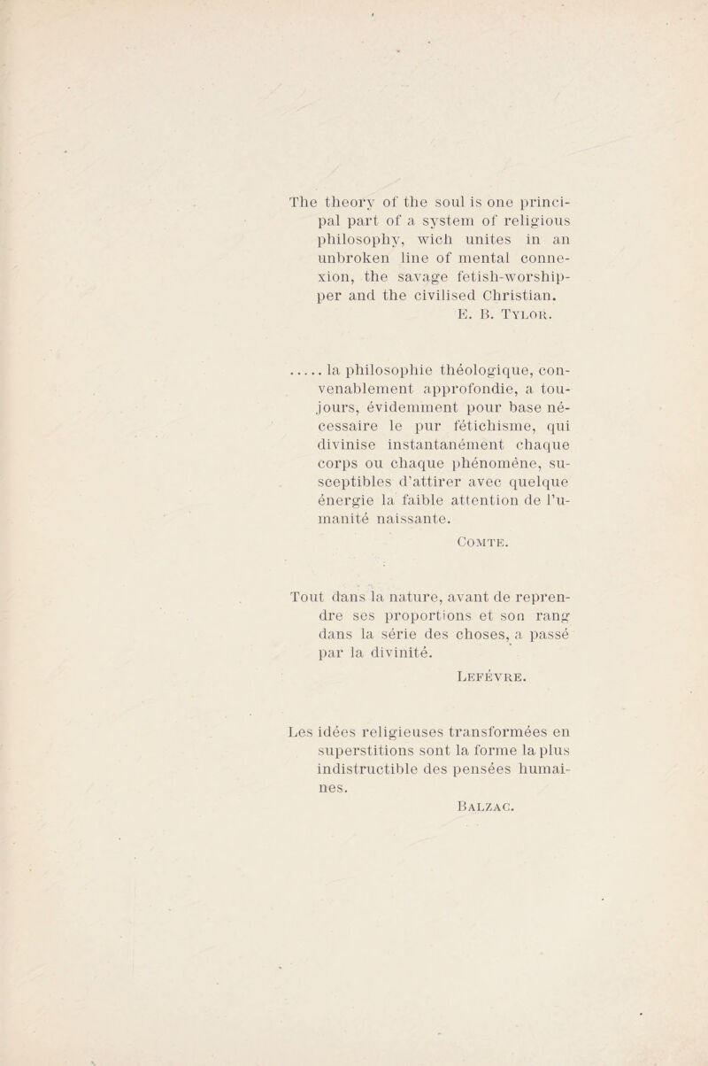 The theory of thè soul is one princi- pal part of a System of religious philosopliy, wicli unites in an unhroken line of mental conne- xion, thè savage fetisli-worship- per and thè civilised Christian. E. B. Tylor. . la philosophie théologique, con- venablement approfondie, a tou- jours, évidemment pour base né¬ cessaire le pur fétichisme, qui divinise instantanément chaque corps ou chaque phénomène, su- sceptibles d’attirer avec quelque énergie la faible attentimi de l’u- manité naissante. COMTE. Tout dans la nature, avant de repren- dre ses proportions et son rang dans la sèrie des choses, a passé par la divinité. Lefévre. Les idées religieuses transformées en superstitions sont la forme la plus indistructible des pensées liumai- nes. Balzac.