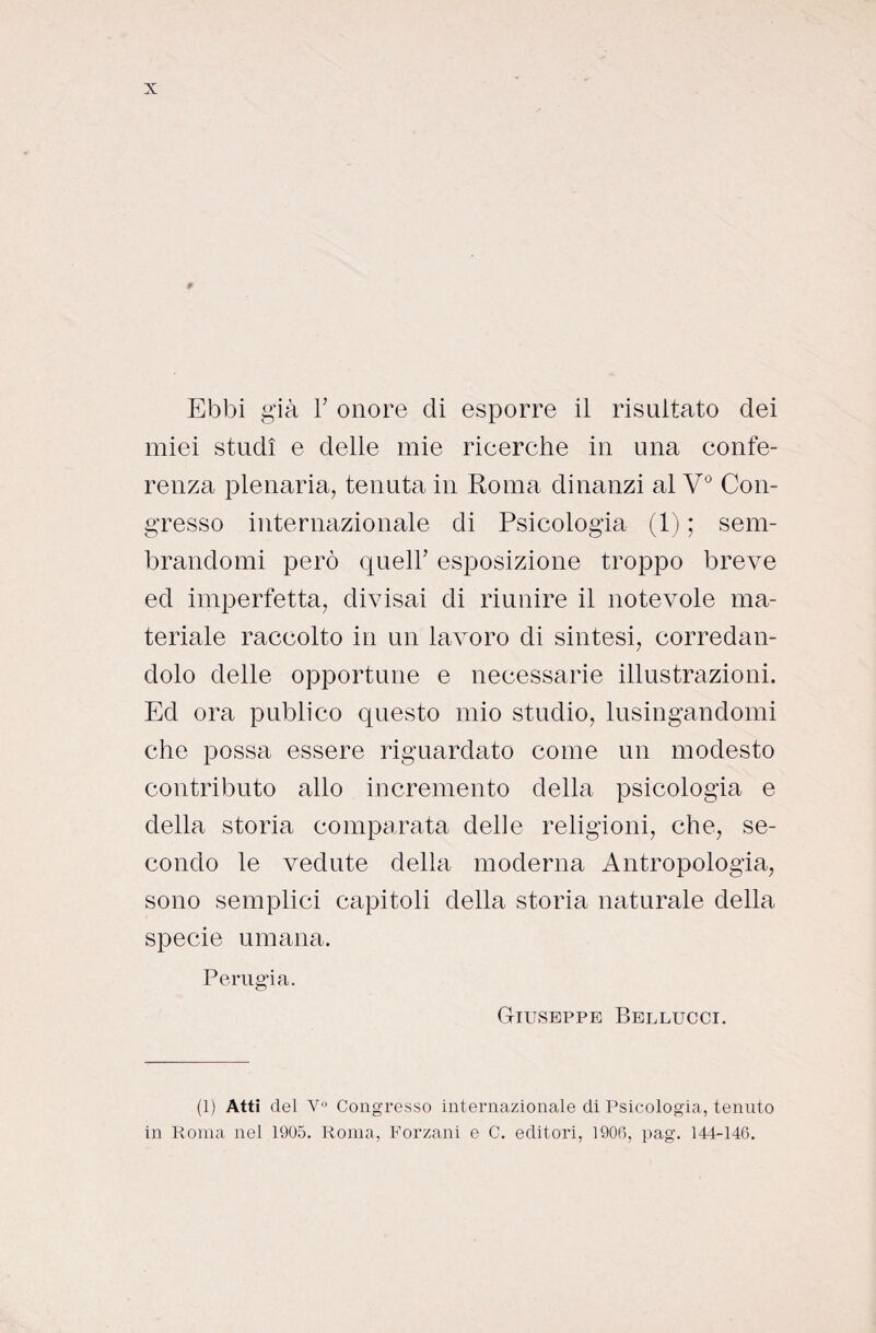 miei studi e delle mie rieerche in una confe¬ renza plenaria, tenuta in Roma dinanzi al V° Con¬ gresso internazionale di Psicologia (1) ; sem¬ brandomi però quell’ esposizione troppo breve ed imperfetta, divisai di riunire il notevole ma¬ teriale raccolto in un lavoro di sintesi, corredan¬ dolo delle opportune e necessarie illustrazioni. Ed ora publico questo mio studio, lusingandomi che possa essere riguardato come un modesto contributo allo incremento della psicologia e della storia comparata delie religioni, che, se¬ condo le vedute della moderna Antropologia, sono semplici capitoli della storia naturale della specie umana. Perugia. Giuseppe Bellucci. (1) Atti del V° Congresso internazionale di Psicologia, tenuto in Roma nel 1905. Roma, Forzani e C. editori, 1906, pag. 144-146.