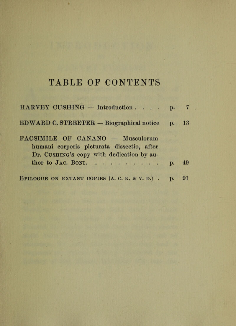 TABLE OF CONTENTS HARVEY CUSHING — Introduction .... p. 7 EDWARD 0. STREETER — Biographical notice p. 13 EAOSIMILE OF CANANO — Musculorum humani corporis picturata dissectio, after Dr. Cushing,s copy with dedication by au- thor to Jac. Boni... . p. 49 Epilogue on extant copies (a. c. k. & y. d.) . P- 91