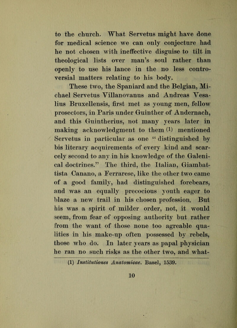 to the church. What Servetus might have done for medical Science we can only conjecture had he not cliosen with ineffective disguise to tilt in theological lists over man’s soul rather than openly to nse his lance in the no less contro- versial matters relating to his body. These two, the Spaniard and the Belgian, Mi- chael Servetus Yillanovanus and Andreas Yesa- lius Bruxellensis, first met as young men, fellow prosectors, in Paris under Guinther of Andernach, and this Gu i nt herilis, not many years later in making acknowledgment to them (!) mentioned Servetus in particular as one “ distinguished by bis literary acquirements of every kind and scar- cely second to any in his knowledge of the Galeni- cal doctrines.” The third, the Italian, Giambat- tista Oanano, a Berrarese, like the other two came of a good farnily, had distinguished forebears, and was an equally precocious youth eager to blaze a new trail in his chosen profession. But his was a spirit of milder order, not, it would seem, from fear of opposing authority but rather from the want of those none too agreable qua- lities in his make-up often possessed by rebels, those who do. In later years as papal physician he ran no such risks as the other two, and what- (1) Institutiones Anatomicae. Basel, 1539.