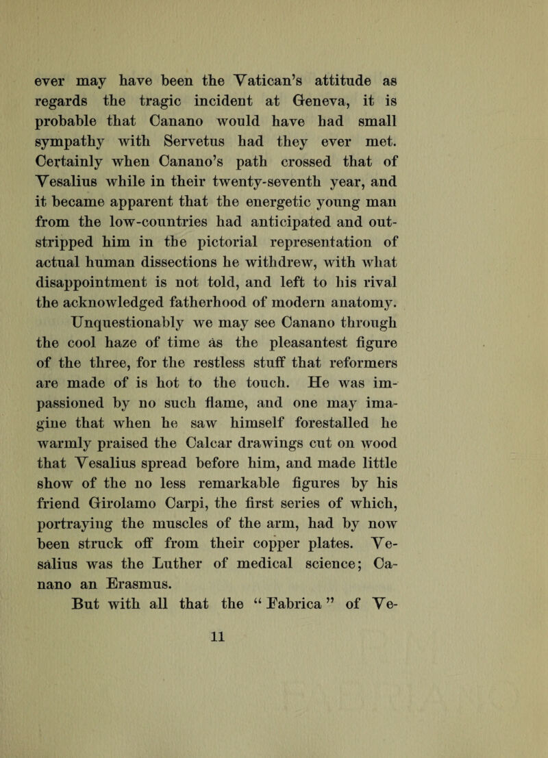 ever may ha ve been the Vatican’s attitnde as regards the tragic incident at Geneva, it is prohable that Oanano would have had small sympathy with Servetus had they ever met. Certainly when Canano’s path crossed that of Vesalius while in their twenty-seventh year, and it became apparent that the energetic young man from the low-countries had anticipated and out- stripped him in the pictorial representation of actnal hnman dissections he withdrew, with wliat disappointment is not told, and left to his rival the acknowledged fatherhood of modern anatomy. Unquestionably we may see Oanano through the cool haze of time as the pleasantest fignre of the three, for the restless stnif that reformers are made of is hot to the tonch. He was im- passioned by no such fiaine, and one may ima¬ gine that when he saw himself forestalled he warmly praised the Calcar drawings cnt on wood that Vesalius spread before him, and made little show of the no less remarkable figures by his friend Girolamo Carpi, the first series of which, portraying the mnscles of the arm, had by now been strnck off from their copper plates. Ve¬ salius was the Luther of medical Science; Ca- nano an Erasmns. Bnt with ali that the “ Eabrica ” of Ve¬