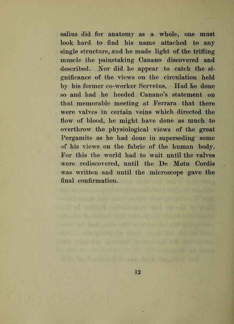 salius did for anatomy as a whole, one must look hard to find his name attacked to any single structure, and he made light of the tritiing inusele the painstaking Ganano discovered and described. Nor did he appear to catch the si- gnificance of the views on the circulation held bv his former co-worker Servetus. Had he done so and had he heeded Canano’s statement on that memorable meeting at Perrara that there were valves in certain yeins which directed the flow of hlood, he might liave done as much to overthrow the physiological views of the great Pergamite as he had done in superseding some of his views on the fabric of the human body. For this the world had to wait until the valves were rediscovered, until the De Motu Cordis was written and until the microscope gave the final conlirmation.