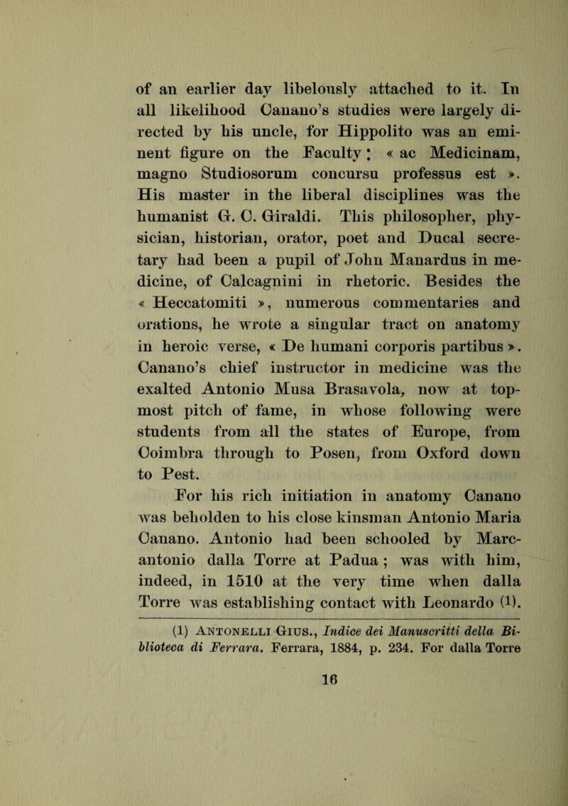 of an earlier dav libelously attaclied to it. In all likeliliood Canano’s studies were largely di- rected by bis uncle, for Hippolito was an emi¬ nent fignre on the Eaculty; « ac Medicinam, magno Studiosorum concursu professus est ». His master in tbe liberal disciplines was tbe bnmanist G. C. Giraldi. Tbis pbilosopher, phy- sician, historian, orator, poet and Ducal secre- tary bad been a pupil of Jobn Manardns in me¬ dicine, of Oalcagnini in rbetoric. Besides tbe « Heccatomiti », numerous commentaries and orations, he wrote a singular tract on anatomy in beroic verse, « De bumani corporis partibus >. Canano’s cbief instructor in medicine was tbe exalted Antonio Musa Brasavola, now at top- most pitcb of fame, in wbose following were students from all tbe States of Europe, from Coimbra tbrougb to Posen, from Oxford down to Pest. Eor bis ricb initiation in anatomy Oanano was bebolden to bis close kinsman Antonio Maria Oanano. Antonio bad been scliooled by Marc- antonio dalla Torre at Padua; was wifcli liim, indeed, in 1510 at tbe very time when dalla Torre was establishing contact witb Leonardo (i). (1) Antonellt Gius., Indice dei Manuscritti della Bi- blioteca di Ferrara. Ferrara, 1884, p. 234. For dalla Torre