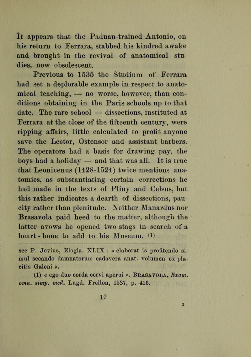 It appears tliat tlie Paduan-trained Antonio, on his return to Eerrara, stabbed his kindred awake and bronght in the revival of anatomical stu- dies, now obsolescent. Preyions to 1535 the Studium of Perrara liad set a deplorable example in respect to anato¬ mical teaching, — no worse, however, than con- ditions obtaining in the Paris schools up to that date. The rare school — dissections, instituted at Perrara at the close of the fifteenth century, were ripping affairs, little calculated to profit anyone save the Lector, Ostensor and assistant barbers. The operators had a basis for drawing pay, the boys had a holiday — and that was ali. It is true that Leonicenus (1428-1524) twice mentions ana- tomies, as substantiating certain corrections he had made in the texts of Pliny and Oelsus, but this rather indicates a dearth of dissections, pau- city rather than plenitude. ]N either Manardus nor Brasavola paid heed to the matter, although the latter ayows he opened two stags in search of a heart - bone to add to his Museum. (1) see P. Jovius, Elogia. XLIX : « elaborat is profitendo si¬ mul secando damnatorum cadavera anat. volumen ex pla¬ citis Galeni ». (1) « ego duo corda cervi aperui ». Brasavola, Exam. omn. simp. med. Lugd. Frellon, 1537, p. 416. 17 2