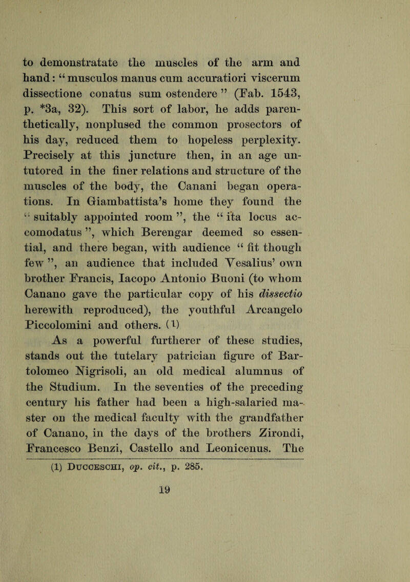 to demonstratate tlie muscles of tlie arm and hand: “ musculos manus cum accuratiori viscerum dissectione conatus sum ostendere ” (Fab. 1543, p. *3a, 32). This sort of labor, be adds paren- thetically, nonplused tbe common prosectors of his day, reduced them to hopeless perplexity. Precisely at this juncture then, in an age un- tutored in the finer relations and structure of the muscles of the body, the Canani began opera- tions. In Giambattista’s horne they found the “ suitably appointed room ”, the 66 ita locus ac- comodatus ”, whicli Berengar deemed so essen- tial, and there began, with audience “ fit though few ”, an audience that included Vesalius’ own brother Francis, Iacopo Antonio Buoni (to whom Oanano gave the particular copy of his dissectio herewith reproduced), the youthful Arcangelo Piceolomini and others. U) As a powerful furtlierer of these studies, stands out the tutelary patrician figure of Bar- tolomeo Kigrisoli, an old medical alumnus of the Studium. In the seventies of the preceding century his father had been a high-salaried ma- ster on the medical faculty with the grandfather of Canano, in the days of the brothers Zirondi, Francesco Benzi, Castello and Leonicenus. The (1) Ducoeschi, op. cit.j p. 285.