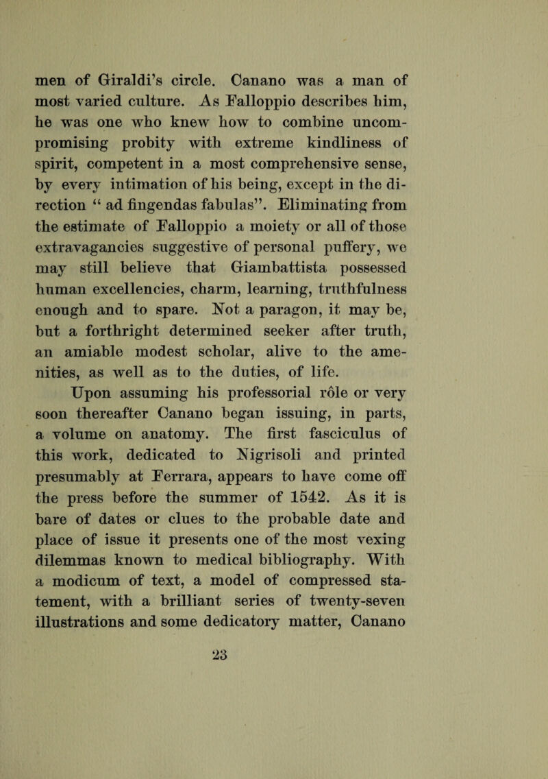 men of Giraldi’s circle. Cari ano was a man of most varied culture. As Ealloppio describes him, he was one who knew how to combine uncom- promising probity with extreme kindliness of spirit, competent in a most comprehensive sense, by every intimation of his being, except in the di- rection “ ad fingendas fabulas”. Eliminating frorn the estimate of Ealloppio a moiety or all of those extravagancies suggestive of personal puffery, we may stili believe that Giambattista possessed human excellencies, charin, learning, truthfulness enough and to spare. Not a paragon, it may be, but a forthright determined seeker after truth, an amiable modest scholar, alive to the ame- nities, as well as to the duties, of life. Upon assuming his professoria! role or very soon thereafter Canano began issuing, in parts, a volume on anatomy. The first fasciculus of this work, dedicated to Nigrisoli and printed presumably at Perrara, appears to have come off the press before the summer of 1542. As it is bare of dates or clues to the probable date and place of issue it presents one of the most vexing dilemmas known to medical bibliography. With a modicum of text, a model of compressed sta- tement, with a brilliant series of twenty-seven illustrations and some dedicatory matter, Canano