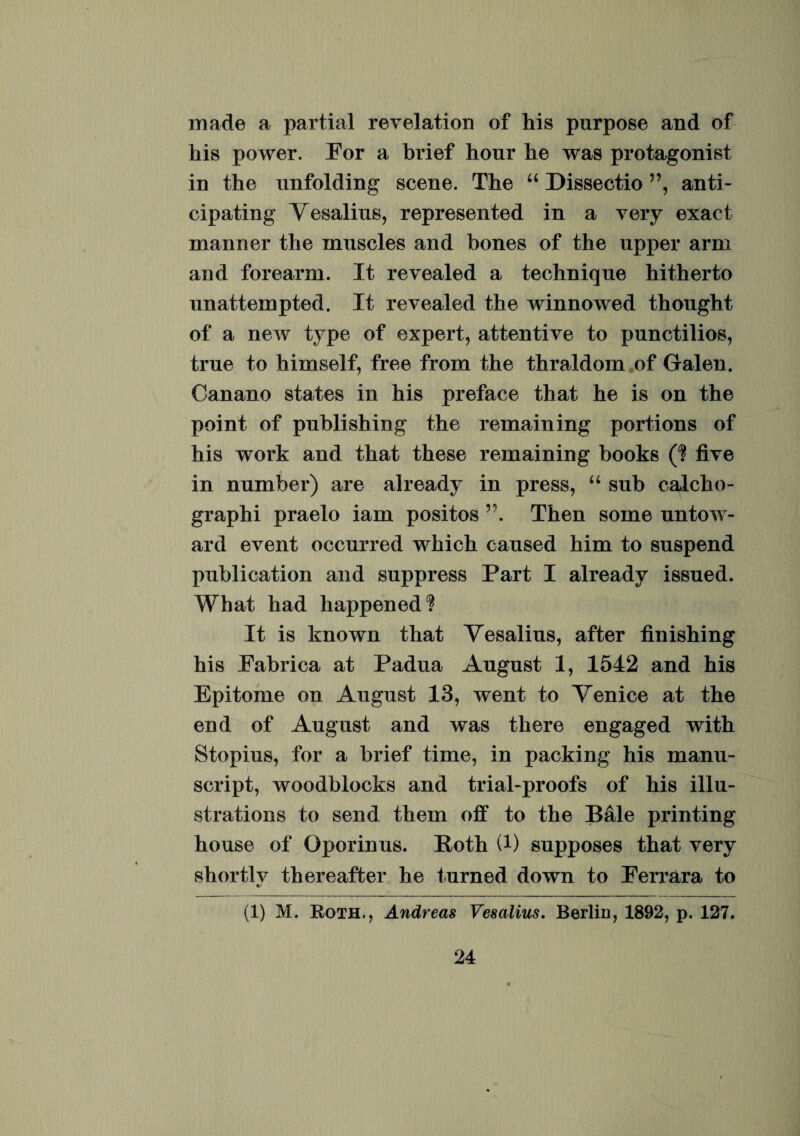 made a partial revelation of his purpose and of his power. Eor a brief honr he was protagonist in the nnfolding scene. The “ Dissectio ”, anti- cipating Vesalius, represented in a very exact manner the muscles and bones of the upper arm and forearm. It revealed a techniqne hitherto nnattempted. It revealed the winnowed thought of a new type of expert, attentive to punctilios, true to himself, free from the thraldom of Galen. Canano states in his preface that he is on the point of pnblishing the remaining portions of his work and that these remaining books (? five in number) are already in press, “ snb calcho- graphi praelo iam positos Then some untow- ard event occurred which caosed him to snspend pnblication and suppress Part I already issued. What had happened? It is known that Vesalius, after finishing his Fabrica at Padua Angnst 1, 1542 and his Epitome on Angnst 13, went to Venice at the end of August and was there engaged with Stopius, for a brief time, in packing his manu- script, woodblocks and trial-proofs of his illu- strations to send them off to the Bale printing house of Gporinus. Roth (!) snpposes that very shortlv thereaffcer he tnrned down to Perrara to (1) M. Roth., Andreas Vesalius. Berlin, 1892, p. 127.