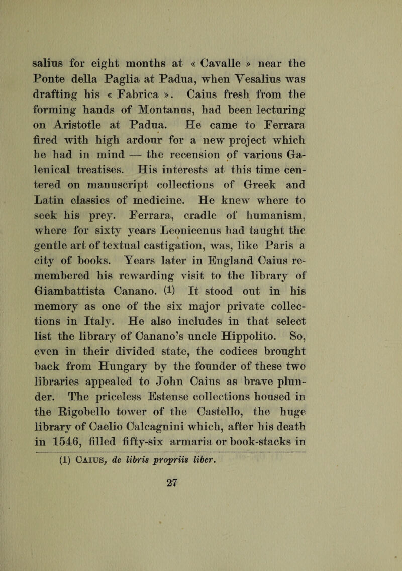 salius for eight months at « Oavalle » near the Ponte della Paglia at Padua, when Vesalius was drafting his « Eabrica ». Oaius fresh from the forming hands of Montanus, had been lecturing on Aristotle at Padua. He came to Eerrara fired with high ardour for a new project which he had in mind — the recension of various Ga- lenical treatises. His interests at this time cen- tered on manuscript collections of Greek and Latin classics of medicine. He knew where to seek his prey. Eerrara, cradle of humanism, where for sixty years Leonicenus had taught the gentle art of textual castigation, was, like Paris a city of books. Years later in England Oaius re- membered his rewarding visit to the library of Giambattista Oanano. (1) It stood out in his memory as one of the six major private collec¬ tions in Italy. He also includes in that select list the library of Oanano’s uncle Hippolito. So, even in their divided state, the codices brought back from Hungary by the founder of these two libraries appealed to John Oaius as brave plun- der. The priceless Estense collections housed in the Eigobello tower of the Oastello, the huge library of Oaelio Oalcagnini which, after his death in 1546, filled fifty-six armaria or book-stacks in (1) Caius, de libris propriis liber.