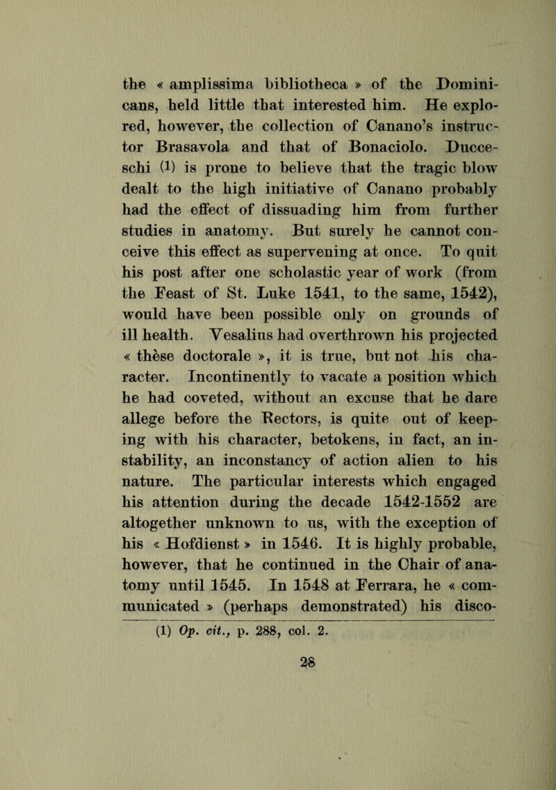the « amplissima bibliotheca » of the Domini- cans, held little that interested him. He explo- red, however, the collection of Canano’s instruc¬ tor Brasavola and that of Bonaciolo. Ducce- schi (1) is prone to believe that the tragic blow dealt to the high initiative of Oanano probably had the effect of dissuading him from further studies in anatomy. Bnt surely he cannot con- ceive this effect as supervening at once. To quit his post after one scholastic year of work (from the Eeast of St. Luke 1541, to the same, 1542), would have been possible only on gronnds of ill health. Vesalius had overthrown his projected « these doctorale », it is true, bnt not Eis cha¬ racter. Incontinently to vacate a position which he had coveted, without an excuse that he dare allege before the Bectors, is quite out of keep- ing with his character, betokens, in fact, an in- stability, an inconstancy of action alien to his nature. The particular interests which engaged his attention during the decade 1542-1552 are altogether unknown to us, with the exception of his « Hofdienst » in 1546. It is highly probable, however, that he continued in the Ohair of ana¬ tomy until 1545. In 1548 at Eerrara, he « com- municated » (perhaps demonstrated) his disco- (1) Op. cit., p. 288, coi. 2.
