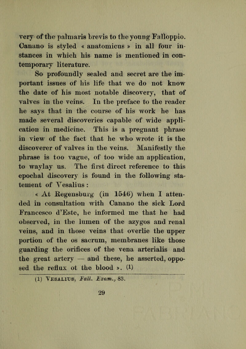 very of the palmaris brevis to the young Falloppio. Oanano is styled « anatomicus » in all fonr in- stances in which his name is mentioned in con- temporary literatnre. So profonndly sealed and secret are the im¬ portant issnes of his life that we do not know the date of his most notable discovery, that of valves in the veins. In the preface to the reader he says that in the eourse of his work he has made several discoveries capahle of wide appli- eation in medicine. This is a pregnant phrase in view of the fact that he who wrote it is the discoverer of valves in the veins. Manifestly the phrase is too vague, of too wide an application, to wavlay ns. The first direct reference to this epochal discovery is fonnd in the following sta- tement of Yesalius : « At K-egensburg (in 1546) when I atten- ded in consultation with Oanano the sick Lord Trancesco d’Este, he informed me that he had observed, in the lumen of the azygos and renal veins, and in those veins that overlie the upper portion of the os sacrum, membranes like those guarding the orifices of the vena arterialis and the great artery ~~ and these, he asserted, oppo- sed the reflux ot the blood ». (t) (1) Tesaliijs, Fall. jtexam., 83.