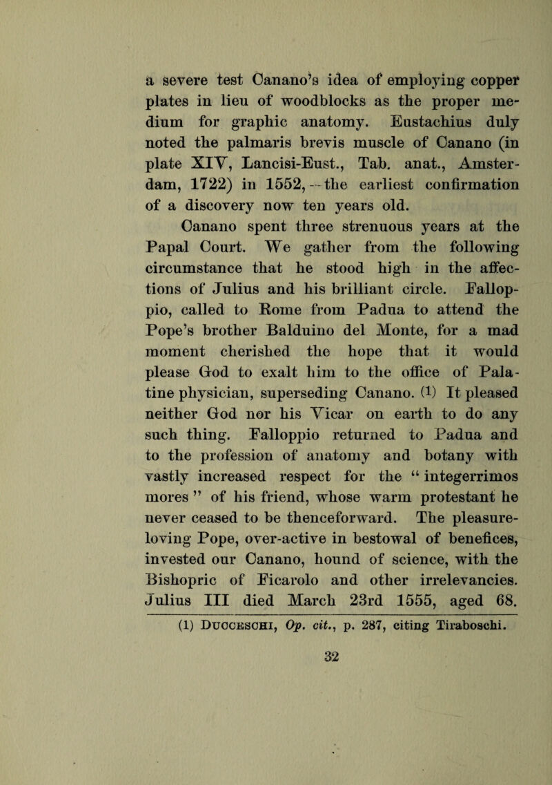 a severe test Oanano’s idea of employing copper plates in lien of woodblocks as the proper me¬ dium for graphic anatomy. Eustachius duly noted the palmaris brevis muscle of Oanano (in piate XIV, Lancisi-Eust., Tab. anat., Amster- dam, 1722) in 1552, - the earliest eonfirmation of a diseovery now ten years old. Oanano spent three strenuous years at the Papal Court. We gather from the following circnmstance that he stood high in the affec- tions of Julius and his brilliant circle. Eallop- pio, called to Home from Padua to attend the Pope’s brother Balduino dei Monte, for a mad moment cherished the hope that it would please God to exalt him to the office of Pala¬ tine physician, superseding Oanano. (1) It pleased neither God nor his Vicar on earth to do any such thing. Palloppio returned to Padua and to the profession of anatomy and botany with vastly increased respect for the “ integerrimos mores ” of his friend, whose warm protestant he ne ver ceased to be thenceforward. The pleasure- loving Pope, over-active in bestowal of benefices, invested our Oanano, hound of Science, with the Bishopric of Eicarolo and other irrelevancies. Julius III died March 23rd 1555, aged 68. (1) Ducceschi, Op. citp. 287, citing Tiraboschi.