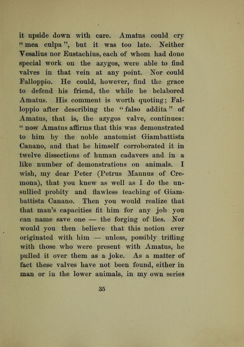 it upside down with care. Amatus could cry “ mea culpa ”, but it was too late. Neither Vesalius nor Eustacbius, each of whom bad done special work on tbe azygos, were able to find yalves in that yein at any point. Nor could Falloppio. He could, boweyer, find tbe grace to defend his friend, the while he belabored Amatus. His comment is worth quoting; Fal- loppio after describing the “ falso addita ” of Amatus, that is, the azygos yalye, continues: “ now Amatus affirms that this was demonstrated to him by the noble anatomist Giambattista Canano, and that he himself corroborated it in twelye dissections of human cadayers and in a like number of demonstrations on animals. I wish, my dear Peter (Petrus Mannus of Cre¬ mona), that you knew as well as I do the un- sullied probity and flawless teaching of Giam- battista Canano. Then you would realize that that man’s capacities fit him for any job you can name saye one — the forging of lies. Nor would you then belieye that this notion eyer originated with him — unless, possibly trifling with those who were present with Amatus, he pulled it over them as a joke. As a matter of fact these yalyes have not been found, either in man or in the lower animals, in my own series