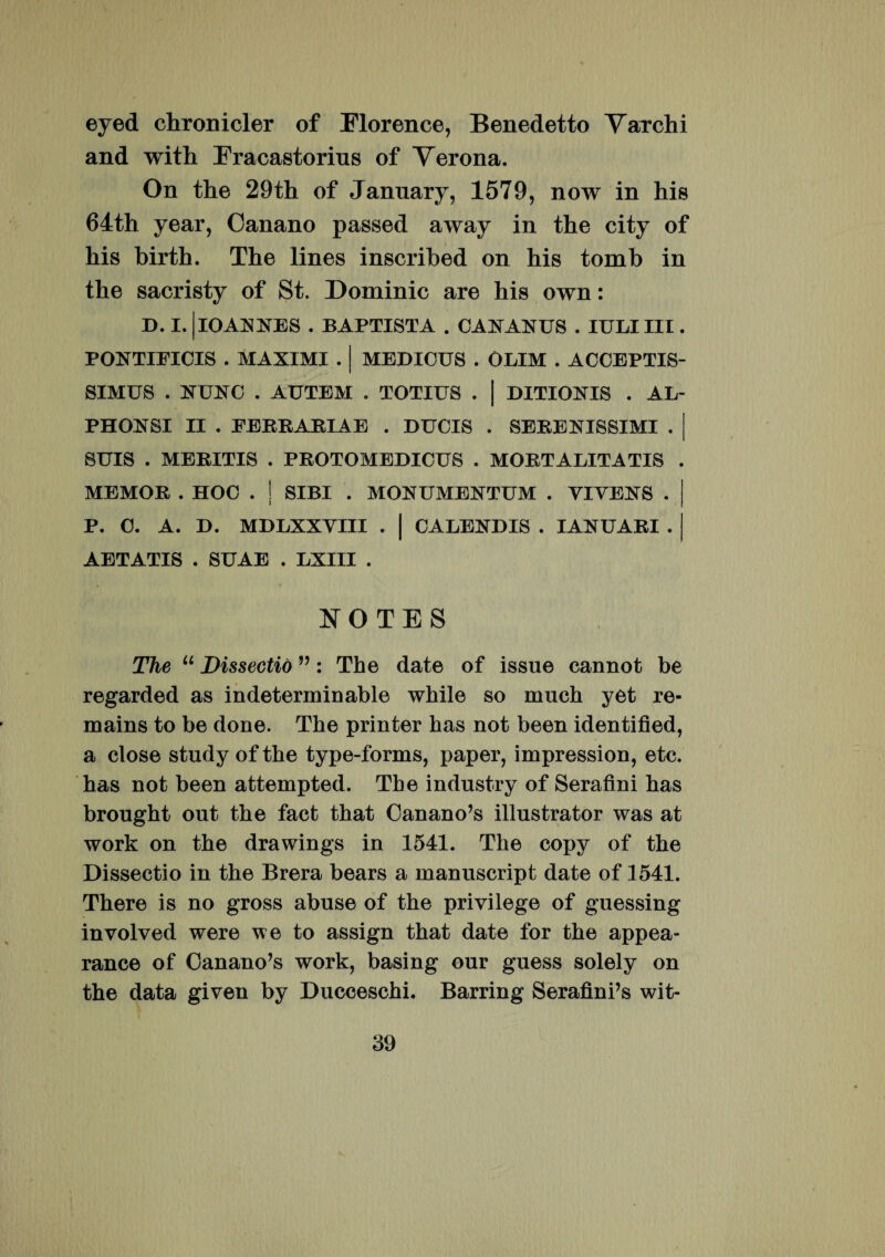 eyed chronicler of Elorence, Benedetto Varchi and with Eracastorius of Verona. On tke 29th of January, 1579, now in his 64th year, Oanano passed away in the city of his birth. The lines inscrihed on his tomb in the sacristy of St. Dominic are his own: D. I. | IO ANNES . BAPTISTA . CANANUS . IULI III. PONTIFICIS . MAXIMI . | MEDICUS . OLIM . ACCEPTIS¬ SIMUS . NUNC . AUTEM . TOTIUS . | DITIONIS . AL- PHONSI II . FERRARIAE . DUCIS . SERENISSIMI SUIS . MERITIS . PROTOMEDICUS . MORTALITATIS MEMOR . HOC . ! SIBI . MONUMENTUM . VIVENS . P. C. A. D. MDLXXVIII AETATIS . SUAE . LXIII . CALENDIS . IANUARI . NOTES The u Dissectio ”: The date of issue cannot be regarded as indeterminable wkile so rnnch yet re- mains to be done. The printer has not been identified, a close study of the type-forms, paper, impression, etc. has not been attempted. The industry of Serafini has brought out the fact that Canano’s illustrator was at work on the drawings in 1541. The copy of the Dissectio in the Brera bears a manuscript date of 1541. There is no gross abuse of the privilege of guessing involved were we to assign that date for the appea- rance of Canano’s work, basing our guess solely on the data given by Ducceschi. Barring Serafini’s wit-