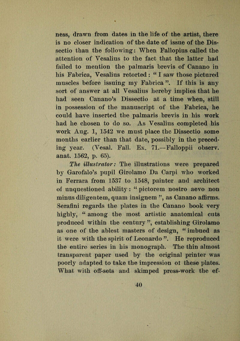 ness, drawn from dates in the life of the artist, there is no closer indication of the date of issue of the Dis¬ sectio than the following: When Fallopius called the attention of Vesalius to the fact that the latter had failed to mention the palmaris brevis of Oanano in his Fabrica, Vesalius retorted : “ I saw those pictured muscles before issuing my Fabrica If this is any sort of answer at all Vesalius hereby implies that he had seen Canano’s Dissectio at a time when, stili in possession of the manuscript of the Fabrica, he could have inserted the palmaris brevis in his work had he chosen to do so. As Vesalius completed his work Aug. 1, 1542 we must place the Dissectio some months earlier than that date, possibly in the preced- ing year. (Vesal. Fall. Ex. 71.—Falloppii observ. anat. 1562, p. 65). The illustrator: The illustrations were prepared by Garofalo’s pupil Girolamo Da Carpi who worked in Ferrara from 1537 to 1548, painter and arehitect of unquestioned ability: “ pictorem nostro aevo non minus diligentem, quam insignem ”, as Canano affirms. Serafini regards the plates in the Canano book very highly, “ among the most artistic anatomica! cuts produced within the century ”, establishing Girolamo as one of the ablest masters of design, “ imbued as it were with the spirit of Leonardo ”. He reproduced the entire series in his monograph. The thin almost transparent paper used by the original printer was poorly adapted to take the impression ot these plates. What with off-sets and skimped press-work the ef-