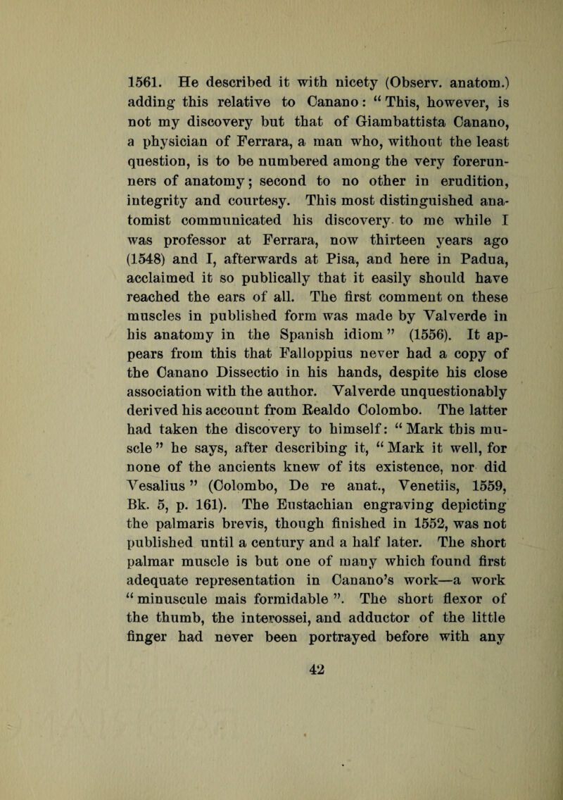 1561. He described it with nicety (Observ. anatom.) adding this relative to Canano: “ This, however, is not my discovery but tbat of Giambattista Canano, a physician of Ferrara, a man who, without the least question, is to be numbered among the very forerun- ners of anatomy; second to no other in erudition, integrity and courtesy. This mosfc distinguished ana- tomist communicated his disco very- to me while I was professor at Ferrara, now thirteen years ago (1548) and I, afterwards at Pisa, and here in Padua, aeclaimed it so publically that it easily should have reached the ears of ali. The first comment on these muscles in published form was made by Yalverde in his anatomy in the Spanish idiom ” (1556). It ap- pears from this that Falloppius never had a copy of the Canano Dissectio in his hands, despite his close associati on with the author. Yalverde unquestionably derived his account from Fealdo Colombo. The latter had taken the discovery to himself: “ Mark this mu- scle ” he says, after describing it, “ Mark it well, for none of the ancients knew of its existence, nor did Yesalius ” (Colombo, De re anat., Yenetiis, 1559, Bk. 5, p. 161). The Eustachian engraving depicting the palmaris brevis, though finished in 1552, was not published until a century and a half later. The short palmar muscle is but one of many which found first adequate representation in Canano’s work—a work “ minuscule mais formidable The short flexor of the thumb, the interossei, and adductor of the little finger had never been portrayed before with any