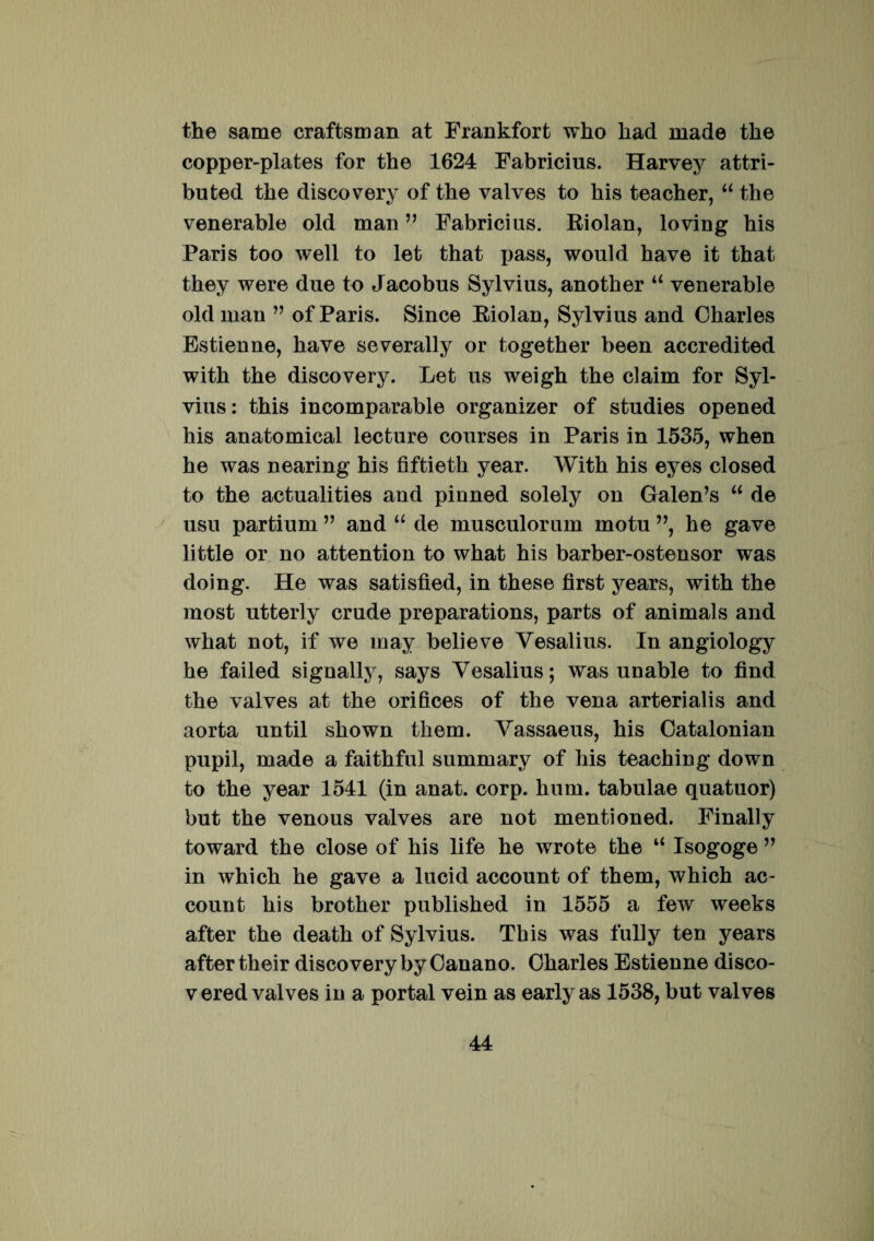 the same craftsman at Frankfort wko liad made tke copper-plates for the 1624 Fabricius. Harvey attri- buted the discovery of the valves to his teacher, “ the venerable old man ” Fabricius. Riolan, loving his Paris too well to let that pass, would have it that they were due to Jacobus Sylvius, another u venerable old man ” of Paris. Since Riolan, Sylvius and Charles Estienne, have severally or together been accredited with the discovery. Let us weigh the claim for Syl¬ vius: this incomparable organizer of studies opened his anatomical lecture courses in Paris in 1535, when he was nearing his fiftieth year. With his eyes closed to the actualities and pinned solely on Galen’s “ de usu partium ” and u de musculorum motu ”, he gave litti© or no attention to what his barber-ostensor was doing. He was satisfied, in these first years, with the most utterly crude preparations, parts of animals and what not, if we may believe Vesalius. In angiology he failed signally, says Vesalius; was unable to find the valves at the orifices of the vena arterialis and aorta until shown them. Vassaeus, his Catalonian pupil, made a faithful summary of his teaching down to the year 1541 (in anat. corp. hum. tabulae quatuor) but the venous valves are not menti oned. Finally toward the close of his life he wrote the “ Isogoge ” in which he gave a lucid account of them, which ac- count his brother published in 1555 a few weeks after the death of Sylvius. This was fully ten years aftertheir discovery by Canano. Charles Estienne disco- v ered valves in a portal vein as early as 1538, but valves