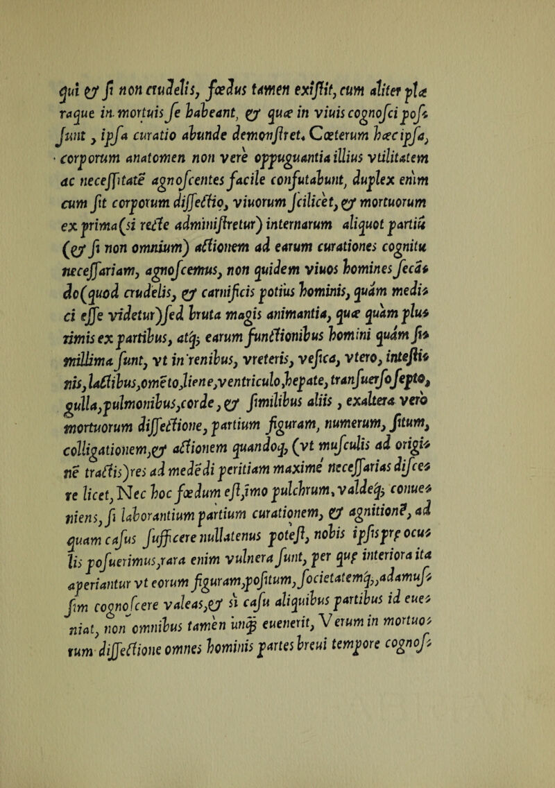 qui y fi non crudelis, foedus tmen exrJUt,cum aliter pl* raque in. mortuis fe habeant, £7* qucein viuis cognofcipofs Jmt , ipfa curatio abunde demonfireU Caeterum hcecipfa, • corporum anatomen non vere oppugnantia illius vtilitatem ac necejjitate agnofcentes facile confutabunt, duplex emm cum fit corporum dijjeffio, viuorum Jcilicet}ty mortuorum ex prima (si utTe adminijketur) internarum aliquot partii (C7* fi 71071 omnium) atfionem ai earum curationes cognitu necejfariam, agnofcenrus, non quidem viuos homines fecat dc(quod crudelis, carnifcis potius hominis, quam medi* ci fjje videtur)fed bruta magis animaniia} quce quamplu* rimis ex partibus, atfy earum funtlionibus homini quamjt* mUimafunt, yt in 're nilus, vr e teris, vefca, vtero, intefiio tiriJafiibuSyOmetoJtrnejVentriculofapateytranfuerfofeptoi gulla,pulmonilus,corde fimilibus aliis, exalter* verb mortuorum dijfetlione, partium f guram, numerum, fitum, colligationemyj ct£liotiem quandoq, (yt mufculis ai origit tie tratfi$)res ai me de di peritiam maxime tlecejjatias difcc$ te licet,Nec hoc foedum ejljmo pulchrum %valdeq$ conuet mens, fi laborantium partium curationem, U agnitioni, ad quam cafus fufficere nullatenus potefi, nobis ipfsprpocut lis pofuerimus/ara enim vulnera funt, per quf interiora ita aperiantur vt eorumfguram}pofi tum,focietatcmfaaiamuf* cognofcere valeas,& si cafu aliquibus partibus id euet niat, non omnibus tamen im§j euenerit, Verum in mortuo* tum dijjetfione omnes hominis partes breui tempore cognofs