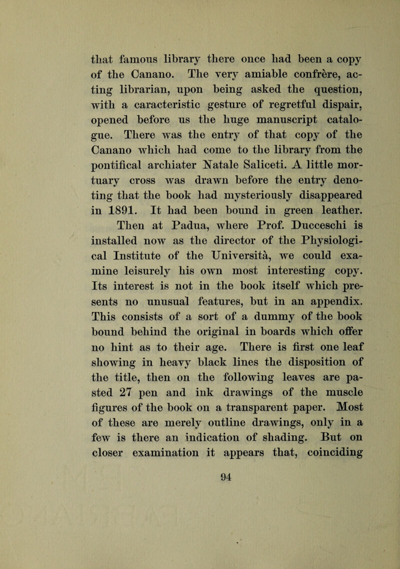 tliat famous library there once liad been a copy of tbe Canano. The very amiable confrere, ac- ting librarian, npon being asked the question, witb a caracteristic gesture of regretful dispair, opened before us tbe buge manuscript catalo- gue. There was the entry of that copy of the Canano which had come to the library from the pontifical archiater fatale Saliceti. A little mor- tuary cross was drawn before the entry deno- ting that the book had mysteriously disappeared in 1891. It had been bonnd in green leather. Then at Padua, where Prof. Ducceschi is installed now as the director of the Physiologi- cal Institute of the Universita, we could exa¬ mine leisurely his own most interesting copy. Its interest is not in the book itself which pre- sents no unusual features, but in an appendix. This consists of a sort of a dummy of the book bonnd behind the original in boards which offer no hint as to their age. There is first one leaf showing in heavy black lines the disposition of the title, then on the following leaves are pa- sted 27 pen and ink drawings of the muscle figures of the book on a transparent paper. Most of these are merely outline drawings, only in a few is there an indication of shading. But on closer examination it appears that, coinciding