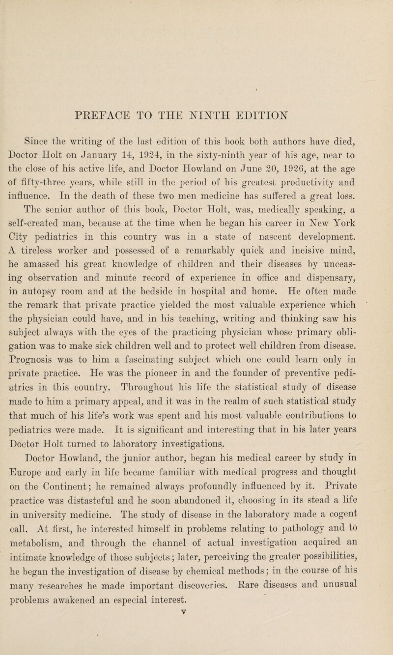 Since the writing of the last edition of this book both authors have died, Doctor Holt on January 14, 1924, in the sixty-ninth year of his age, near to the close of his active life, and Doctor Howland on June 20, 1926, at the age of fifty-three }uars, while still in the period of his greatest productivity and influence. In the death of these two men medicine has suffered a great loss. The senior author of this book, Doctor Holt, was, medically speaking, a self-created man, because at the time when he began his career in New York City pediatrics in this country was in a state of nascent development. A tireless worker and possessed of a remarkably quick and incisive mind, he amassed his great knowledge of children and their diseases by unceas¬ ing observation and minute record of experience in office and dispensary, in autopsy room and at the bedside in hospital and home. He often made the remark that private practice yielded the most valuable experience which the physician could have, and in his teaching, writing and thinking saw his subject always with the eyes of the practicing physician whose primary obli¬ gation was to make sick children well and to protect well children from disease. Prognosis was to him a fascinating subject which one could learn only in private practice. He was the pioneer in and the founder of preventive pedi¬ atrics in this country. Throughout his life the statistical study of disease made to him a primary appeal, and it was in the realm of such statistical study that much of his lifers work was spent and his most valuable contributions to pediatrics were made. It is significant and interesting that in his later years Doctor Holt turned to laboratory investigations. Doctor Howland, the junior author, began his medical career by study in Europe and early in life became familiar with medical progress and thought on the Continent; he remained always profoundly influenced by it. Private practice was distasteful and he soon abandoned it, choosing in its stead a life in university medicine. The study of disease in the laboratory made a cogent call. At first, he interested himself in problems relating to pathology and to metabolism, and through the channel of actual investigation acquired an intimate knowledge of those subjects; later, perceiving the greater possibilities, he began the investigation of disease by chemical methods; in the course of his many researches he made important discoveries. Rare diseases and unusual problems awakened an especial interest.