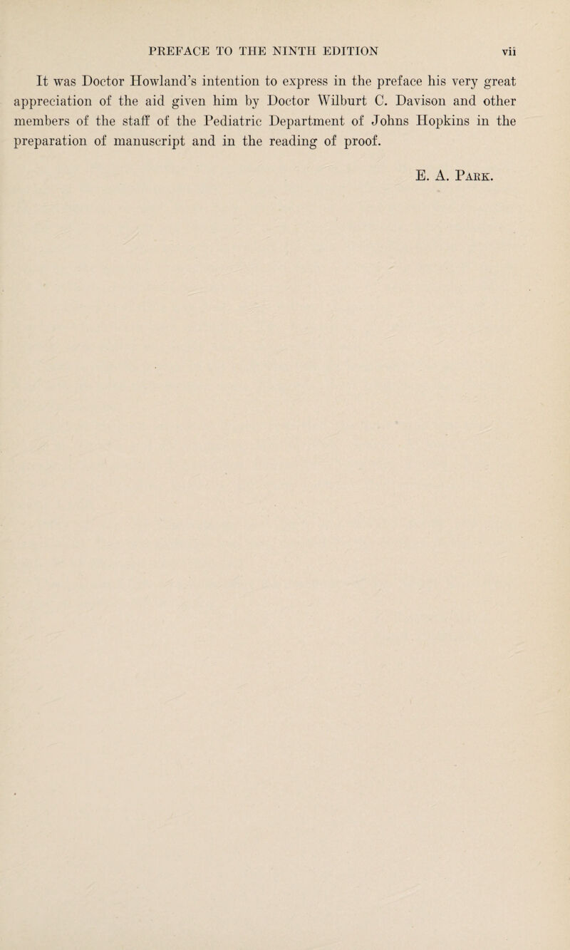 It was Doctor Howland’s intention to express in the preface his very great appreciation of the aid given him by Doctor Wilburt C. Davison and other members of the staff of the Pediatric Department of Johns Hopkins in the preparation of manuscript and in the reading of proof. E. A. Park.