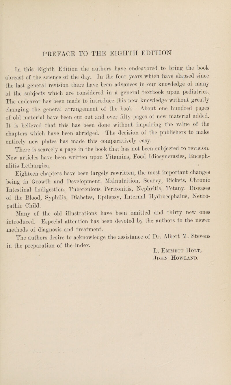 In this Eighth Edition the authors have endeavored to bring the hook abreast of the science of the day. In the four years which have elapsed since the last general revision there have been advances in our knowledge of many of the subjects which are considered in a general textbook upon pediatrics. The endeavor has been made to introduce this new knowledge without greatly changing the general arrangement of the book. About one hundred pages of old material have been cut out and over fifty pages of new material added. It is believed that this has been done without impairing the value of the chapters which have been abridged. The decision of the publishers to make entirely new plates has made this comparatively easy. There is scarcely a page in the book that has not been subjected to revision. New articles have been written upon Vitamins, Food Idiosyncrasies, Enceph¬ alitis Lethargica. Eighteen chapters have been largely rewritten, the most important changes being in Growth and Development, Malnutrition, Scurvy, Pickets, Chronic Intestinal Indigestion, Tuberculous Peritonitis, Nephritis, Tetany, Diseases of the Blood, Syphilis, Diabetes, Epilepsy, Internal Hydrocephalus, Neuro¬ pathic Child. Many of the old illustrations have been omitted and thirty new ones introduced. Especial attention has been devoted by the authors to the newer methods of diagnosis and treatment. The authors desire to acknowledge the assistance of Dr. Albert M. Stevens in the preparation of the index. L. Emmett Holt, John Howland.